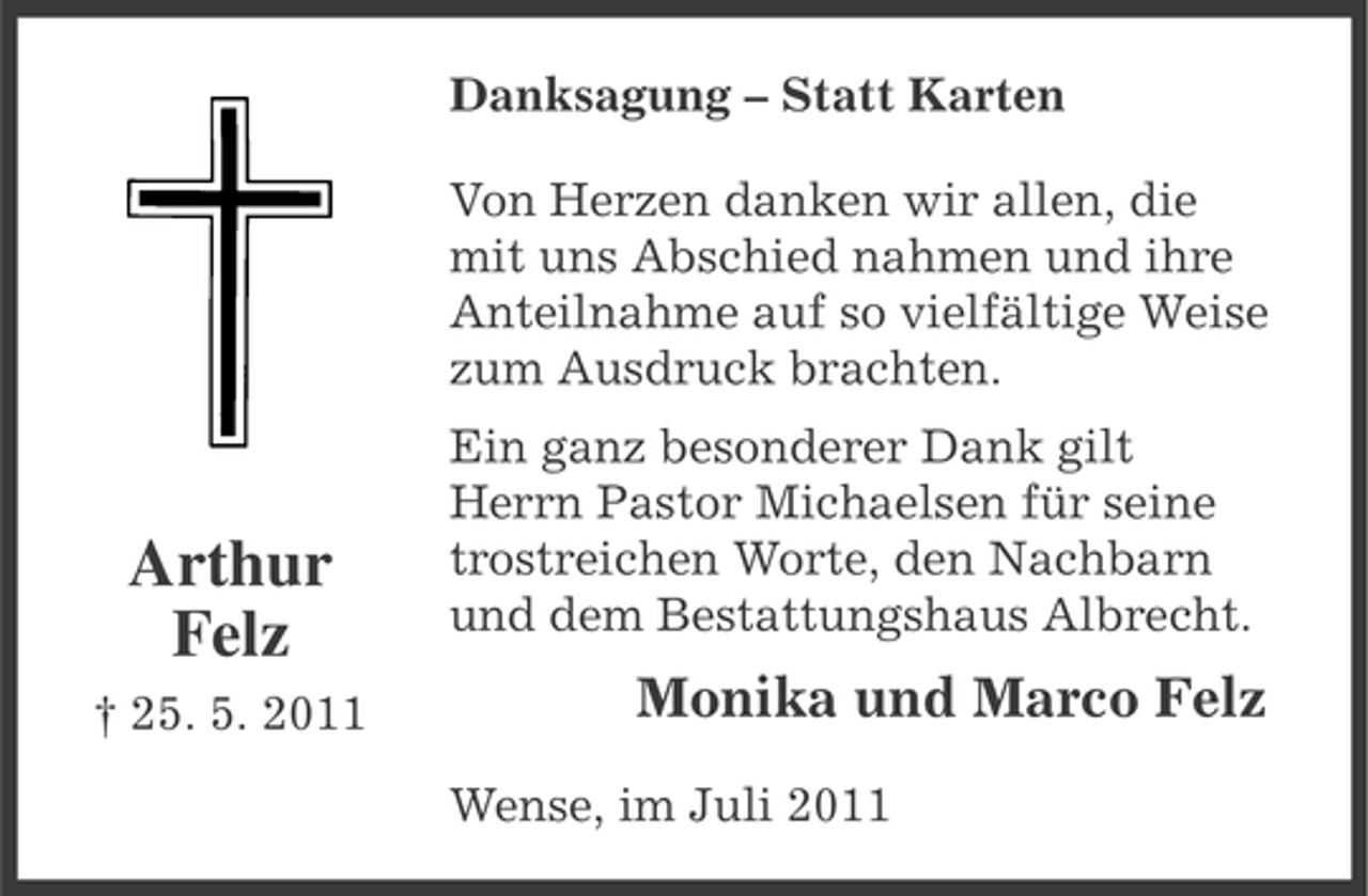 <p>Danksagung – Statt Karten<br />Von Herzen danken wir allen, die<br />mit uns Abschied nahmen und ihre<br />Anteilnahme auf so vielfältige Weise<br />zum Ausdruck brachten.</p><p>Arthur<br />Felz<br />† 25. 5. 2011</p><p>Ein ganz besonderer Dank gilt<br />Herrn Pastor Michaelsen für seine<br />trostreichen Worte, den Nachbarn<br />und dem Bestattungshaus Albrecht.</p><p>Monika und Marco Felz<br />Wense, im Juli 2011</p>