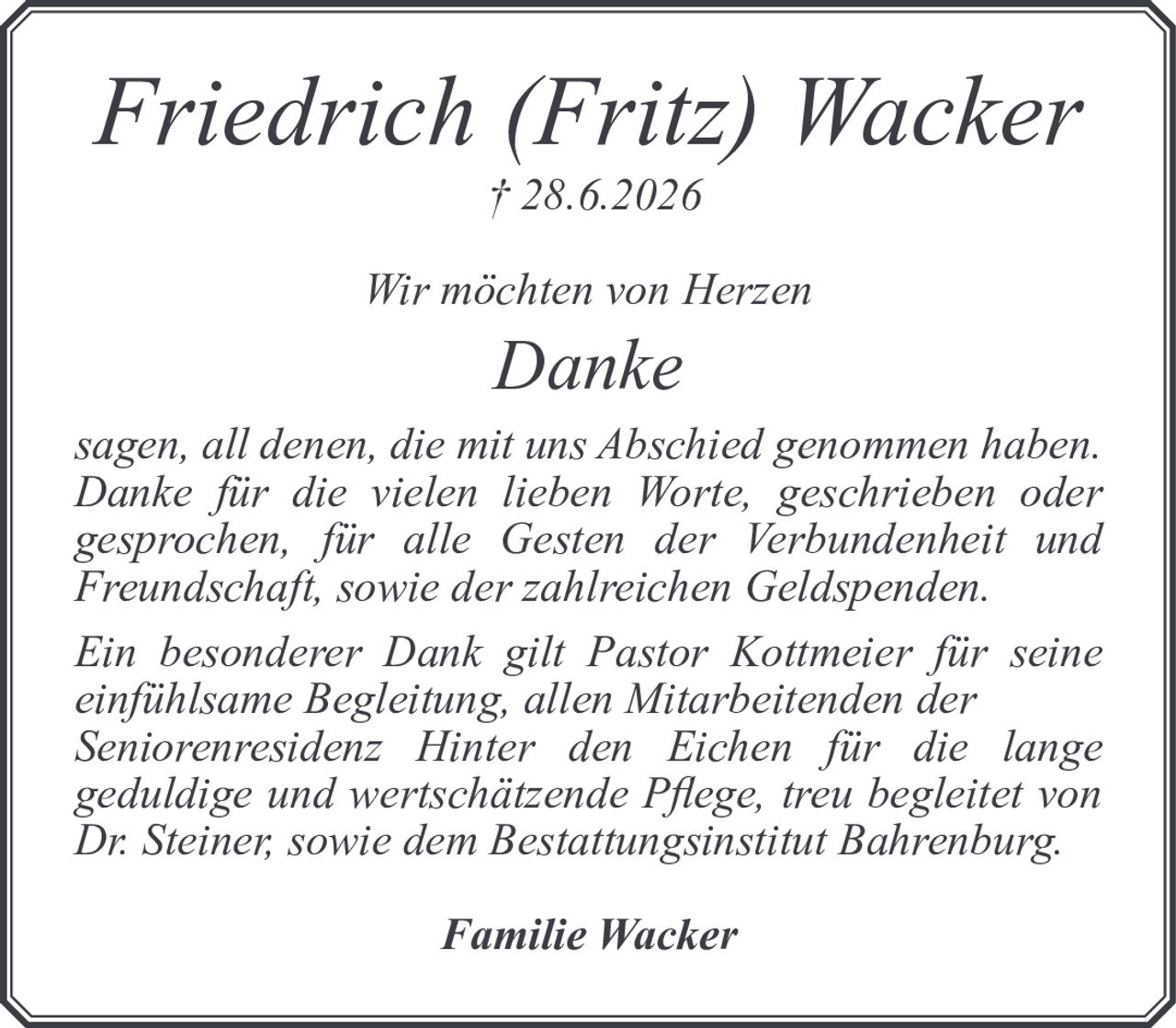 <p><strong>Friedrich (Fritz) Wacker</strong><br>† 28.6.2026</p><p><i>Wir möchten von Herzen</i></p><p><strong>Danke</strong></p><p><i>sagen, all denen, die mit uns Abschied genommen haben. Danke für die vielen lieben Worte, geschrieben oder gesprochen, für alle Gesten der Verbundenheit und Freundschaft, sowie der zahlreichen Geldspenden.</i></p><p><i>Ein besonderer Dank gilt Pastor Kottmeier für seine einfühlsame Begleitung, allen Mitarbeitenden der Seniorenresidenz Hinter den Eichen für die lange geduldige und wertschätzende Pflege, treu begleitet von Dr. Steiner, sowie dem Bestattungsinstitut Bahrenburg.</i></p><p><strong>Familie Wacker</strong></p>