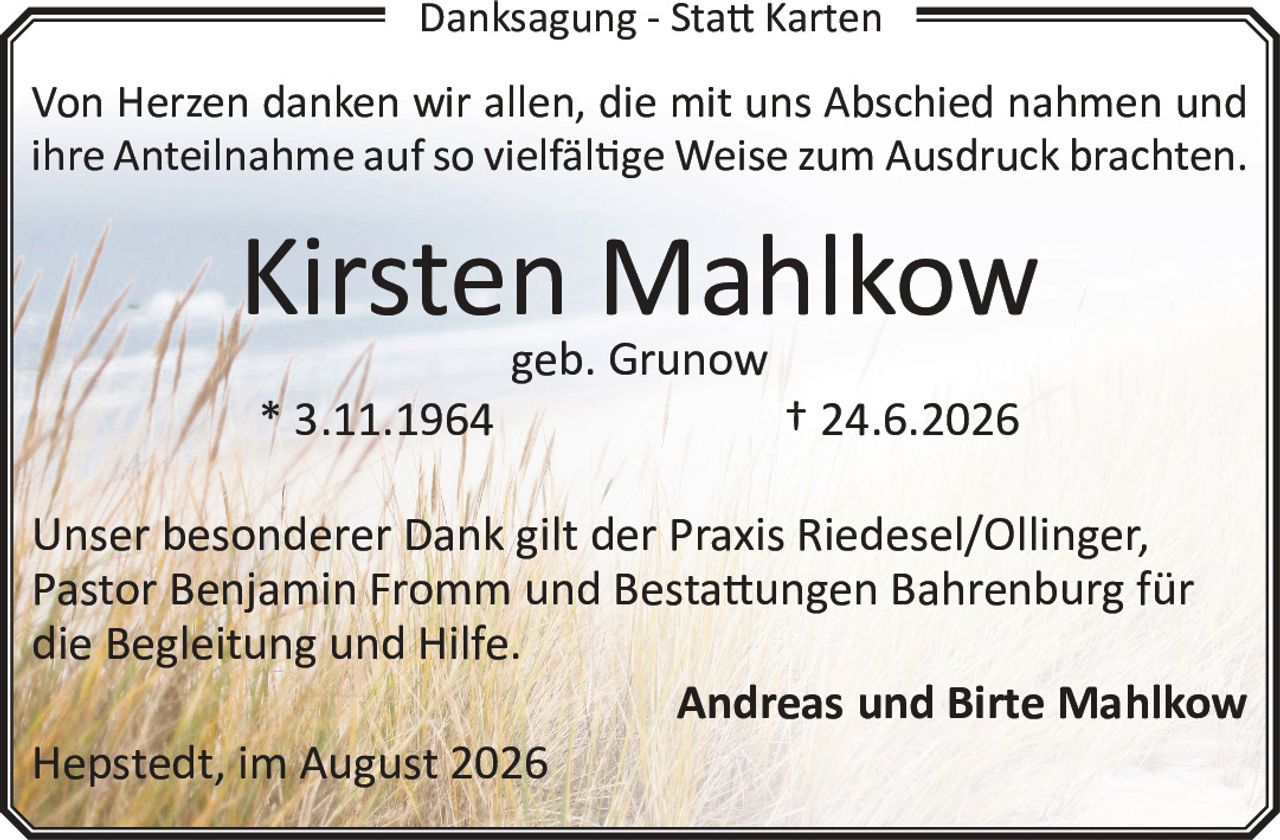 <p>Von Herzen danken wir allen, die mit uns Abschied nahmen und ihre Anteilnahme auf so vielfältige Weise zum Ausdruck brachten.</p>

<p><strong>Kirsten Mahlkow</strong><br/>geb. Grunow<br/>* 3.11.1964 † 24.6.2026</p>

<p>Unser besonderer Dank gilt der Praxis Riedesel/Ollinger, Pastor Benjamin Fromm und Bestattungen Bahrenburg für die Begleitung und Hilfe.</p>

<p><strong>Andreas und Birte Mahlkow</strong><br/>Hepstedt, im August 2026</p>
