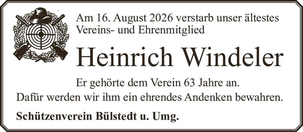 <p>Am 16. August 2026 verstarb unser ältestes Vereins- und Ehrenmitglied</p><p><strong>Heinrich Windeler</strong></p><p>Er gehörte dem Verein 63 Jahre an.</p><p>Dafür werden wir ihm ein ehrendes Andenken bewahren.</p><p><strong>Schützenverein Bülstedt u. Umg.</strong></p>
