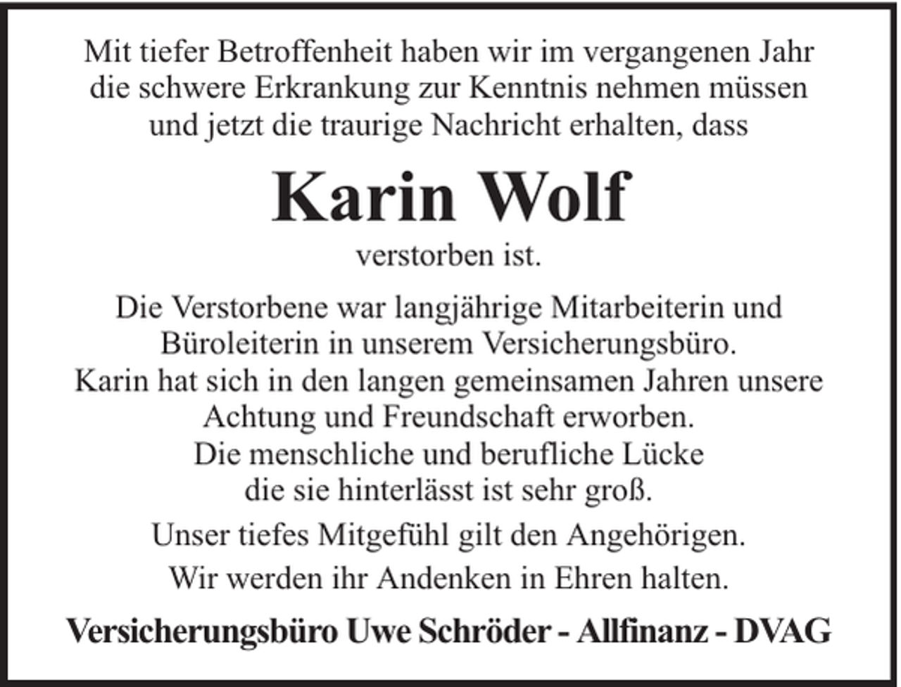 <p>Mit tiefer Betroffenheit haben wir im vergangenen Jahr<br />die schwere Erkrankung zur Kenntnis nehmen müssen<br />und jetzt die traurige Nachricht erhalten, dass</p><p>Karin Wolf<br />verstorben ist.</p><p>Die Verstorbene war langjährige Mitarbeiterin und<br />Büroleiterin in unserem Versicherungsbüro.<br />Karin hat sich in den langen gemeinsamen Jahren unsere<br />Achtung und Freundschaft erworben.<br />Die menschliche und berufliche Lücke<br />die sie hinterlässt ist sehr groß.<br />Unser tiefes Mitgefühl gilt den Angehörigen.<br />Wir werden ihr Andenken in Ehren halten.</p><p>Versicherungsbüro Uwe Schröder - Allfinanz - DVAG</p>
