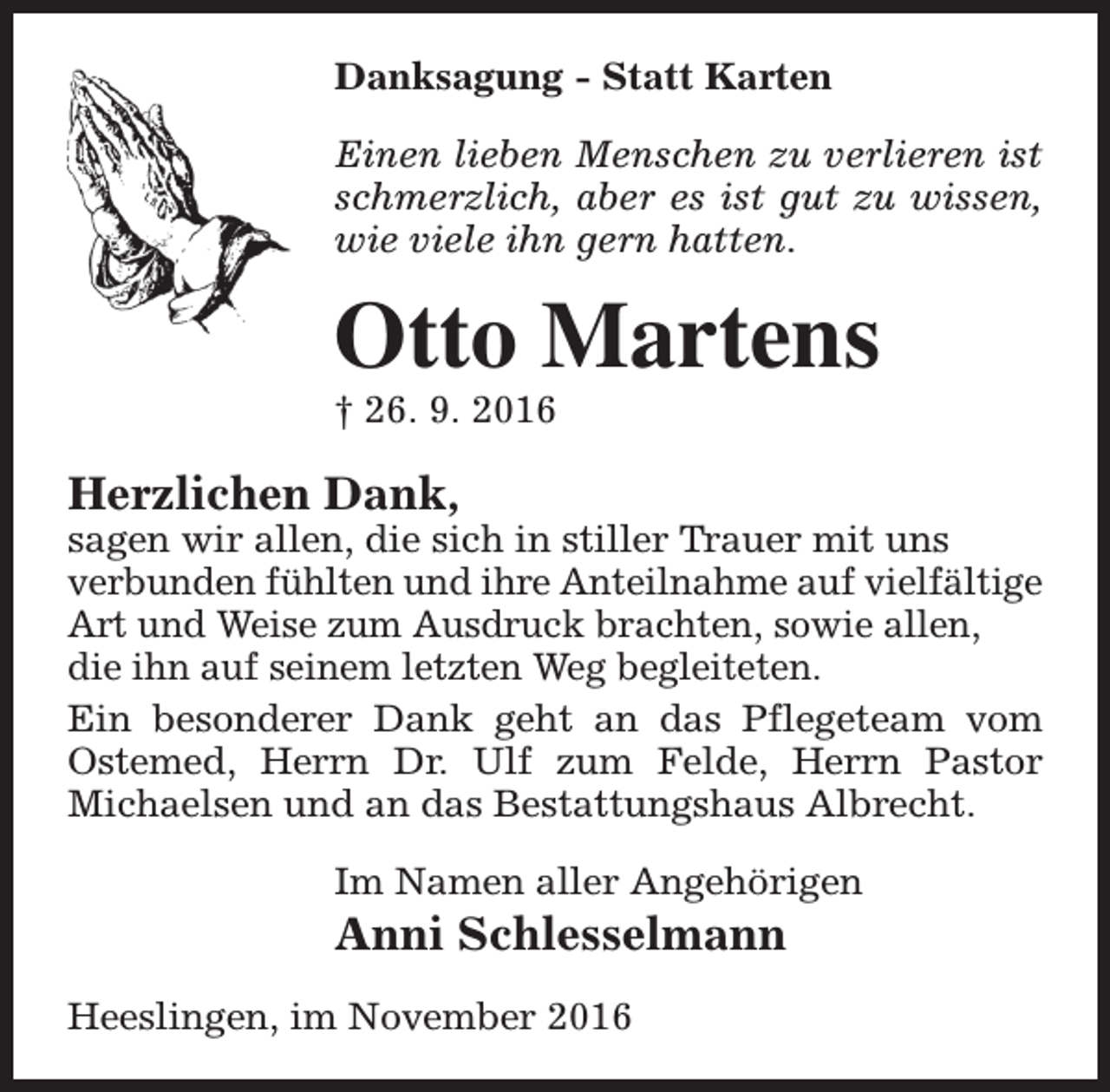 <p>Danksagung - Statt Karten<br />Einen lieben Menschen zu verlieren ist<br />schmerzlich, aber es ist gut zu wissen,<br />wie viele ihn gern hatten.</p><p>Otto Martens<br />† 26. 9. 2016</p><p>Herzlichen Dank,</p><p>sagen wir allen, die sich in stiller Trauer mit uns<br />verbunden fühlten und ihre Anteilnahme auf vielfältige<br />Art und Weise zum Ausdruck brachten, sowie allen,<br />die ihn auf seinem letzten Weg begleiteten.<br />Ein besonderer Dank geht an das Pflegeteam vom<br />Ostemed, Herrn Dr. Ulf zum Felde, Herrn Pastor<br />Michaelsen und an das Bestattungshaus Albrecht.<br />Im Namen aller Angehörigen</p><p>Anni Schlesselmann<br />Heeslingen, im November 2016</p>