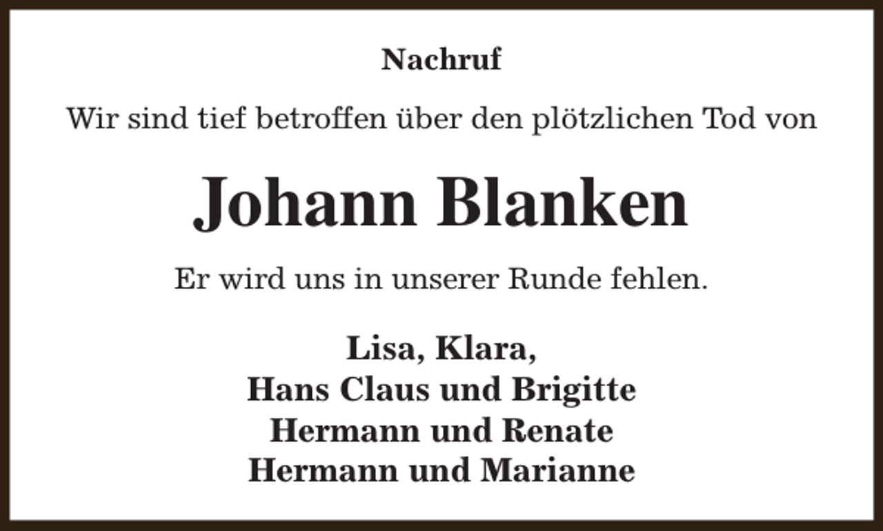 <p>Nachruf<br />Wir sind tief betroffen über den plötzlichen Tod von</p><p>Johann Blanken<br />Er wird uns in unserer Runde fehlen.</p><p>Lisa, Klara,<br />Hans Claus und Brigitte<br />Hermann und Renate<br />Hermann und Marianne</p>