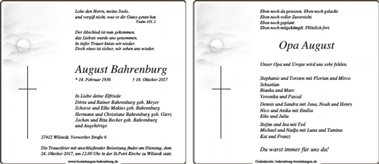 <p>Lobe den Herrn, meine Seele,<br />und vergiß nicht, was er dir Gutes getan hat.<br />Psalm 103, 2</p><p>Der Abschied ist nun gekommen,<br />das Liebste wurde uns genommen.<br />In tiefer Trauer knien wir nieder.<br />Doch eines ist sicher, wir sehen uns wieder.</p><p>August Bahrenburg</p><p>* 14. Februar 1936</p><p>† 18. Oktober 2017</p><p>In Liebe deine Elfriede<br />Dörte und Rainer Bahrenburg geb. Meyer<br />Schorse und Elke Makies geb. Bahrenburg<br />Hermann und Christiane Bahrenburg geb. Gierz<br />Jochen und Rita Becker geb. Bahrenburg<br />und Angehörige<br />27412 Wilstedt, Vorwerker Straße 6<br />Die Trauerfeier mit anschließender Beisetzung ﬁndet am Dienstag, dem<br />24. Oktober 2017, um 12.00 Uhr in der St.Petri Kirche zu Wilstedt statt.<br />www.bestattungen-bahrenburg.de</p><p>Eben noch da gewesen. Eben noch gelacht.<br />Eben noch voller Zuversicht.<br />Eben noch geplant.<br />Eben noch mitgekämpft. Plötzlich fort.</p><p>Opa August<br />Unser Opa und Uropa wird uns sehr fehlen.<br />Stephanie und Torsten mit Florian und Mirco<br />Sebastian<br />Bianka und Marc<br />Veronika und Pascal<br />Dennis und Sandra mit Jona, Noah und Henry<br />Nico und Anika mit Emilia<br />Eike und Julia<br />Stefan und Ina mit Ted<br />Michael und Nadja mit Luna und Tamina<br />Kai und Franzi</p><p>Du warst immer für uns da!<br />Gedenkseite: bahrenburg-bestattungen.de</p>