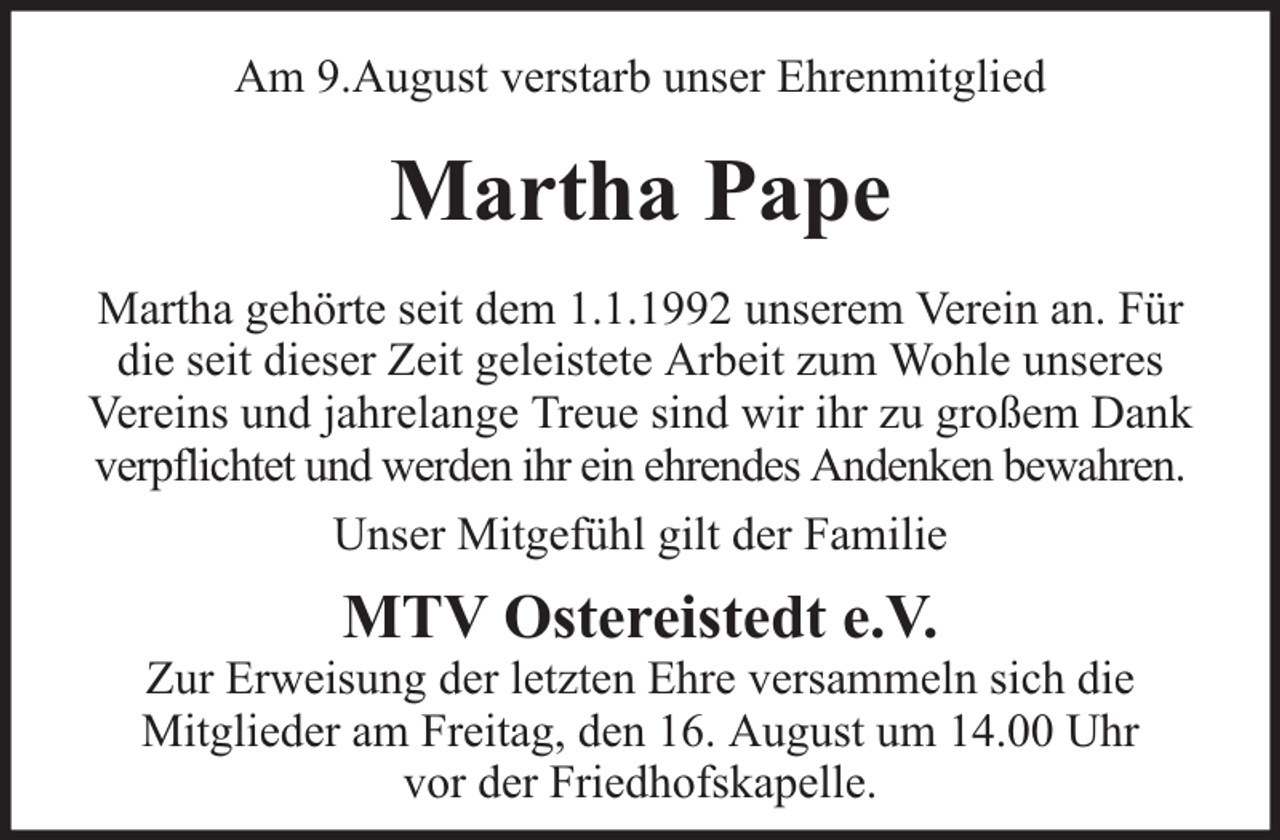 <p>Am 9.August verstarb unser Ehrenmitglied</p><p>Martha Pape<br />Martha gehörte seit dem 1.1.1992 unserem Verein an. Für<br />die seit dieser Zeit geleistete Arbeit zum Wohle unseres<br />Vereins und jahrelange Treue sind wir ihr zu großem Dank<br />verpflichtet und werden ihr ein ehrendes Andenken bewahren.<br />Unser Mitgefühl gilt der Familie</p><p>MTV Ostereistedt e.V.</p><p>Zur Erweisung der letzten Ehre versammeln sich die<br />Mitglieder am Freitag, den 16. August um 14.00 Uhr<br />vor der Friedhofskapelle.</p>