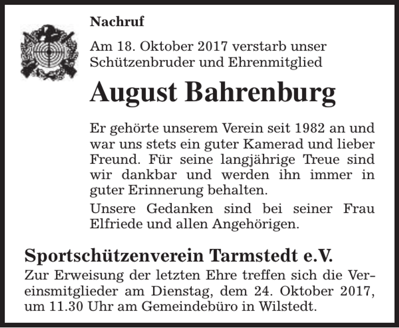 <p>Nachruf<br />Am 18. Oktober 2017 verstarb unser<br />Schützenbruder und Ehrenmitglied</p><p>August Bahrenburg<br />Er gehörte unserem Verein seit 1982 an und<br />war uns stets ein guter Kamerad und lieber<br />Freund. Für seine langjährige Treue sind<br />wir dankbar und werden ihn immer in<br />guter Erinnerung behalten.<br />Unsere Gedanken sind bei seiner Frau<br />Elfriede und allen Angehörigen.</p><p>Sportschützenverein Tarmstedt e.V.</p><p>Zur Erweisung der letzten Ehre treffen sich die Vereinsmitglieder am Dienstag, dem 24. Oktober 2017,<br />um 11.30 Uhr am Gemeindebüro in Wilstedt.</p>