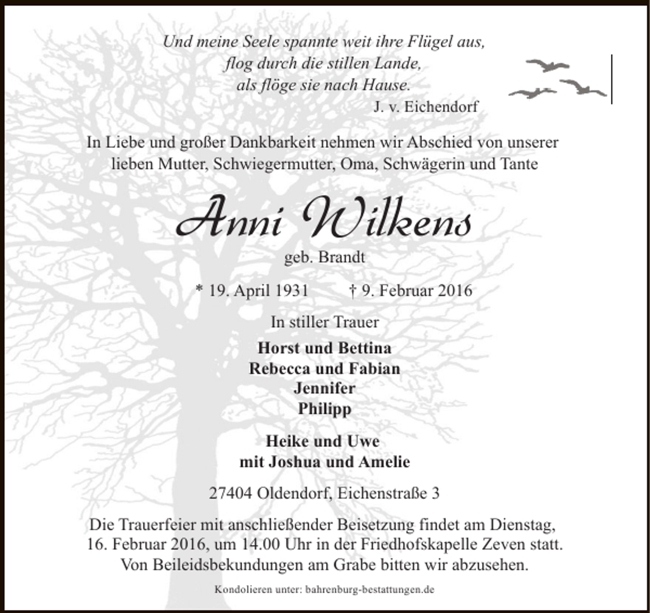 <p>Und meine Seele spannte weit ihre Flügel aus,<br />flog durch die stillen Lande,<br />als flöge sie nach Hause.<br />J. v. Eichendorf<br />In Liebe und großer Dankbarkeit nehmen wir Abschied von unserer<br />lieben Mutter, Schwiegermutter, Oma, Schwägerin und Tante</p><p>Anni Wilkens<br />geb. Brandt</p><p>* 19. April 1931</p><p>† 9. Februar 2016</p><p>In stiller Trauer<br />Horst und Bettina<br />Rebecca und Fabian<br />Jennifer<br />Philipp<br />Heike und Uwe<br />mit Joshua und Amelie<br />27404 Oldendorf, Eichenstraße 3<br />Die Trauerfeier mit anschließender Beisetzung findet am Dienstag,<br />16. Februar 2016, um 14.00 Uhr in der Friedhofskapelle Zeven statt.<br />Von Beileidsbekundungen am Grabe bitten wir abzusehen.<br />Kondolieren unter: bahrenburg-bestattungen.de</p>