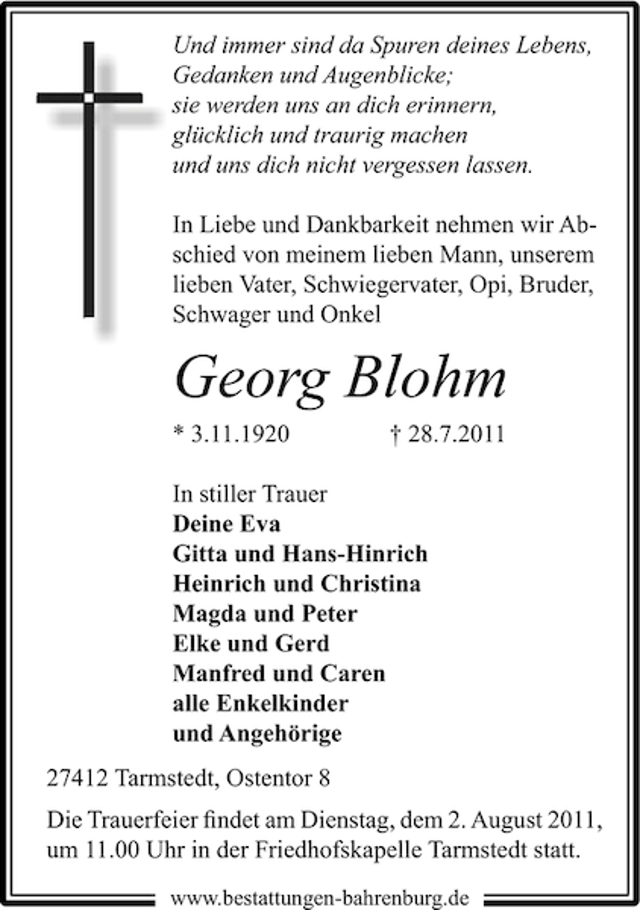 <p>Und immer sind da Spuren deines Lebens,<br />Gedanken und Augenblicke;<br />sie werden uns an dich erinnern,<br />glücklich und traurig machen<br />und uns dich nicht vergessen lassen.<br />In Liebe und Dankbarkeit nehmen wir Abschied von meinem lieben Mann, unserem<br />lieben Vater, Schwiegervater, Opi, Bruder,<br />Schwager und Onkel</p><p>Georg Blohm<br />* 3.11.1920</p><p>† 28.7.2011</p><p>In stiller Trauer<br />Deine Eva<br />Gitta und Hans-Hinrich<br />Heinrich und Christina<br />Magda und Peter<br />Elke und Gerd<br />Manfred und Caren<br />alle Enkelkinder<br />und Angehörige<br />27412 Tarmstedt, Ostentor 8<br />Die Trauerfeier ﬁndet am Dienstag, dem 2. August 2011,<br />um 11.00 Uhr in der Friedhofskapelle Tarmstedt statt.<br />www.bestattungen-bahrenburg.de</p>
