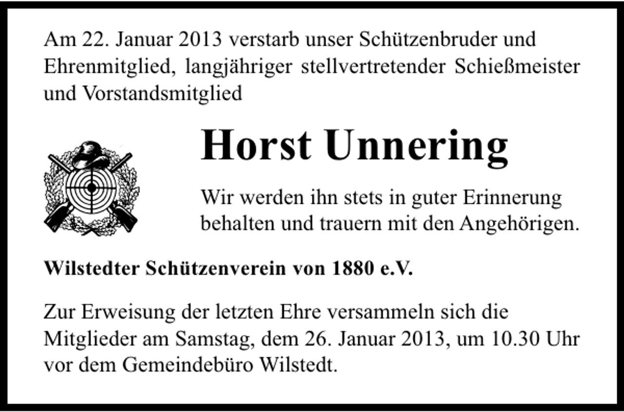 <p>Am 22. Januar 2013 verstarb unser Schützenbruder und<br />Ehrenmitglied, langjähriger stellvertretender Schießmeister<br />und Vorstandsmitglied</p><p>Horst Unnering<br />Wir werden ihn stets in guter Erinnerung<br />behalten und trauern mit den Angehörigen.<br />Wilstedter Schützenverein von 1880 e.V.</p><p>Zur Erweisung der letzten Ehre versammeln sich die<br />Mitglieder am Samstag, dem 26. Januar 2013, um 10.30 Uhr<br />vor dem Gemeindebüro Wilstedt.</p>