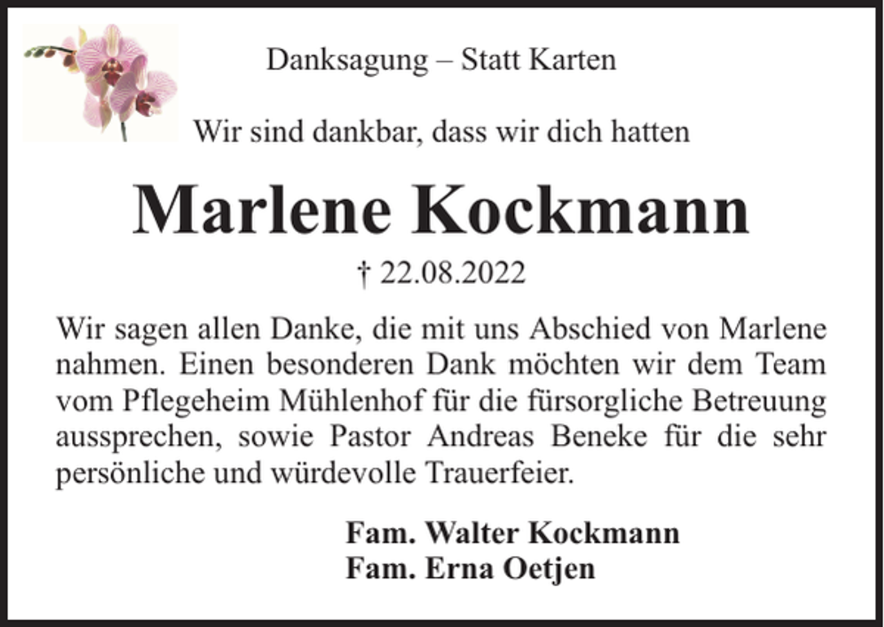 <p>Danksagung – Statt Karten<br />Wir sind dankbar, dass wir dich hatten</p><p>Marlene Kockmann<br />† 22.08.2022</p><p>Wir sagen allen Danke, die mit uns Abschied von Marlene<br />nahmen. Einen besonderen Dank möchten wir dem Team<br />vom Pflegeheim Mühlenhof für die fürsorgliche Betreuung<br />aussprechen, sowie Pastor Andreas Beneke für die sehr<br />persönliche und würdevolle Trauerfeier.<br />Fam. Walter Kockmann<br />Fam. Erna Oetjen</p>