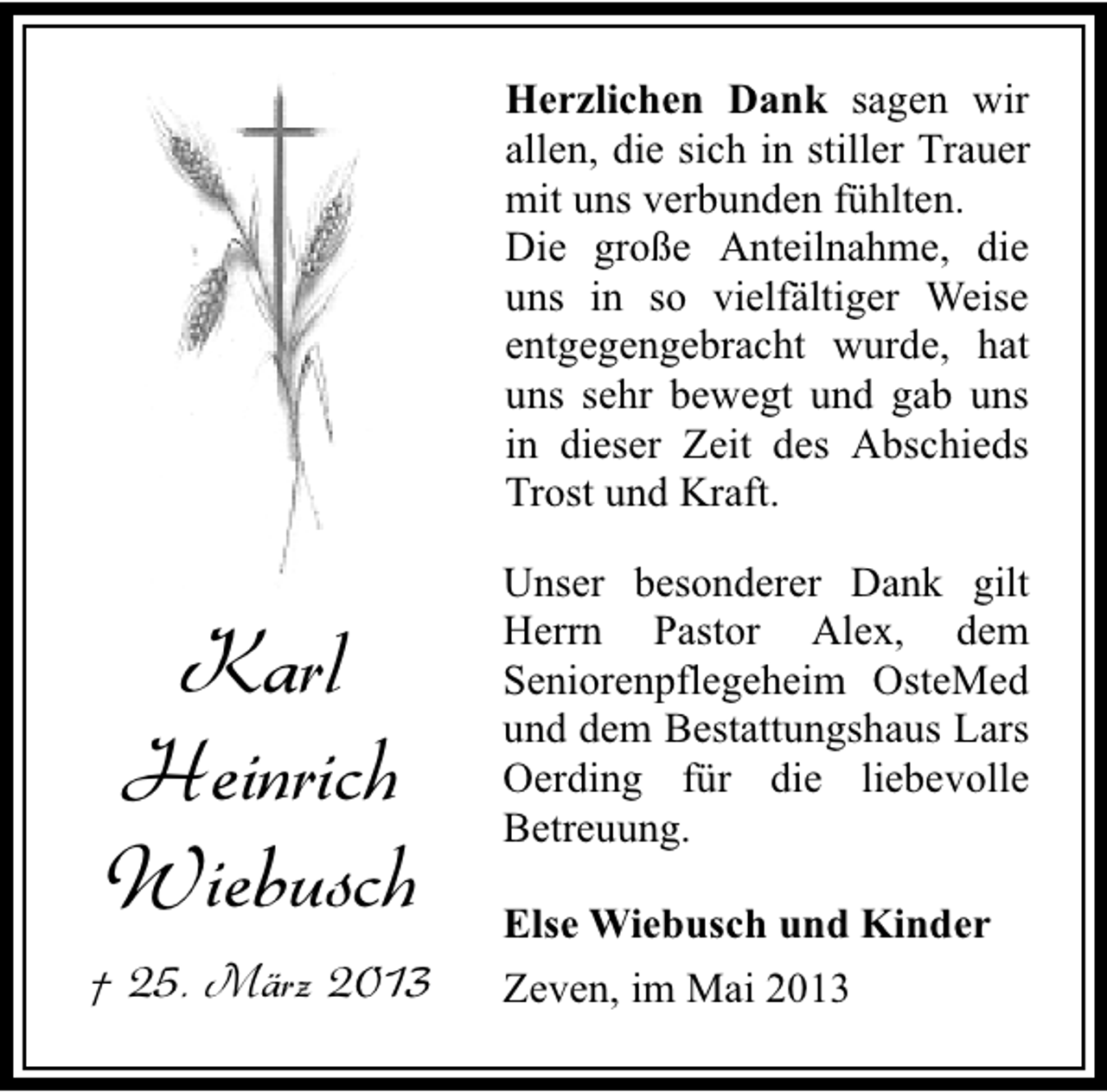 <p>Herzlichen Dank sagen wir<br />allen, die sich in stiller Trauer<br />mit uns verbunden fühlten.<br />Die große Anteilnahme, die<br />uns in so vielfältiger Weise<br />entgegengebracht wurde, hat<br />uns sehr bewegt und gab uns<br />in dieser Zeit des Abschieds<br />Trost und Kraft.</p><p>Karl<br />Heinrich<br />Wiebusch<br />† 25. März 2013</p><p>Unser besonderer Dank gilt<br />Herrn Pastor Alex, dem<br />Seniorenpflegeheim OsteMed<br />und dem Bestattungshaus Lars<br />Oerding für die liebevolle<br />Betreuung.<br />Else Wiebusch und Kinder<br />Zeven, im Mai 2013</p>