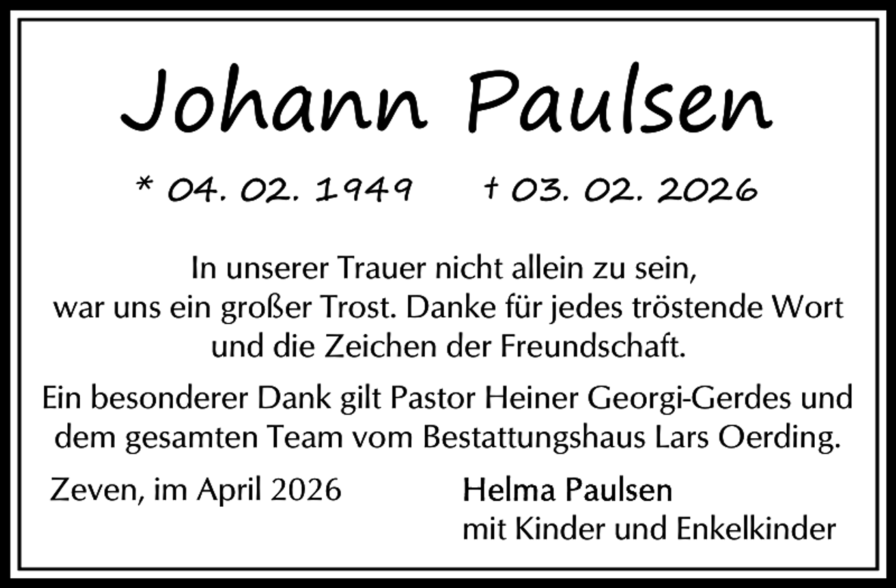 <p>Johann Paulsen<br />* 04. 02. 1949</p><p>† 03. 02. 2026</p><p>In unserer Trauer nicht allein zu sein,<br />war uns ein großer Trost. Danke für jedes tröstende Wort<br />und die Zeichen der Freundschaft.<br />Ein besonderer Dank gilt Pastor Heiner Georgi-Gerdes und<br />dem gesamten Team vom Bestattungshaus Lars Oerding.<br />Zeven, im April 2026<br />mit Kinder und Enkelkinder</p>