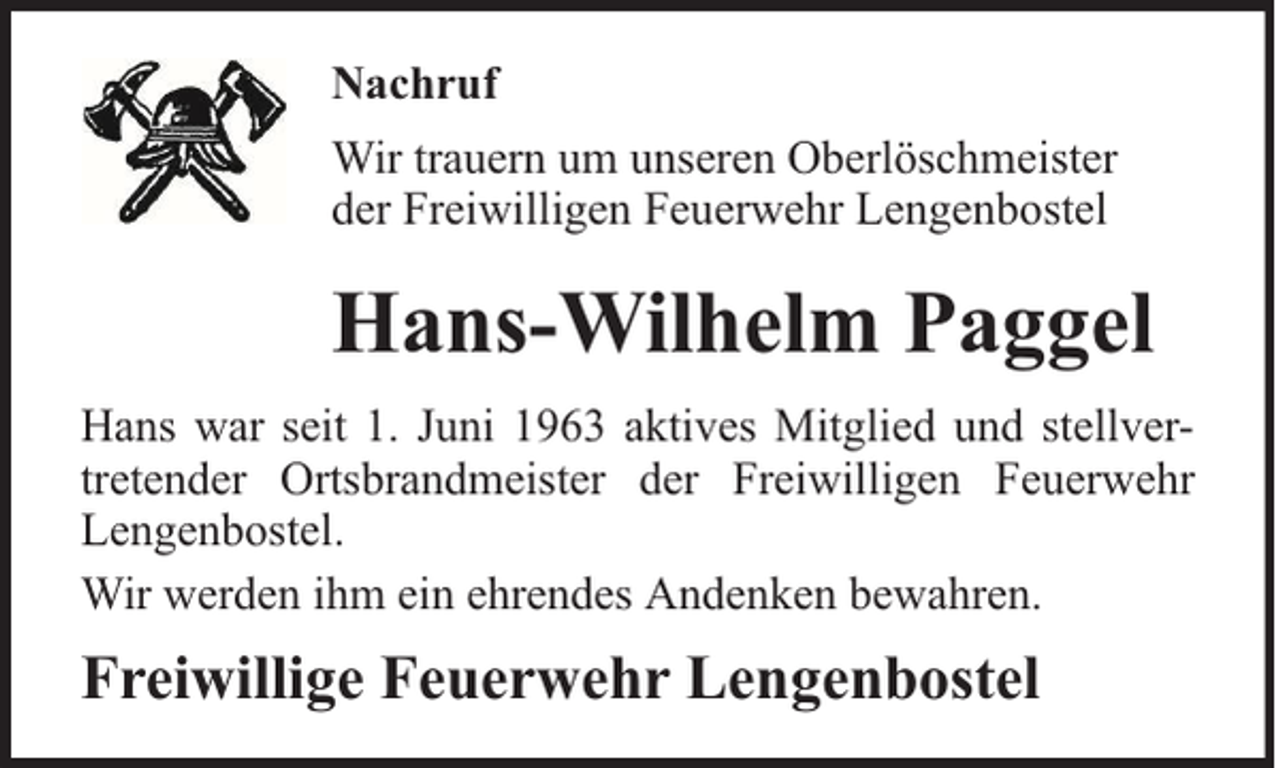 <p>Nachruf<br />Wir trauern um unseren Oberlöschmeister<br />der Freiwilligen Feuerwehr Lengenbostel</p><p>Hans-Wilhelm Paggel<br />Hans war seit 1. Juni 1963 aktives Mitglied und stellvertretender Ortsbrandmeister der Freiwilligen Feuerwehr<br />Lengenbostel.<br />Wir werden ihm ein ehrendes Andenken bewahren.</p><p>Freiwillige Feuerwehr Lengenbostel</p>