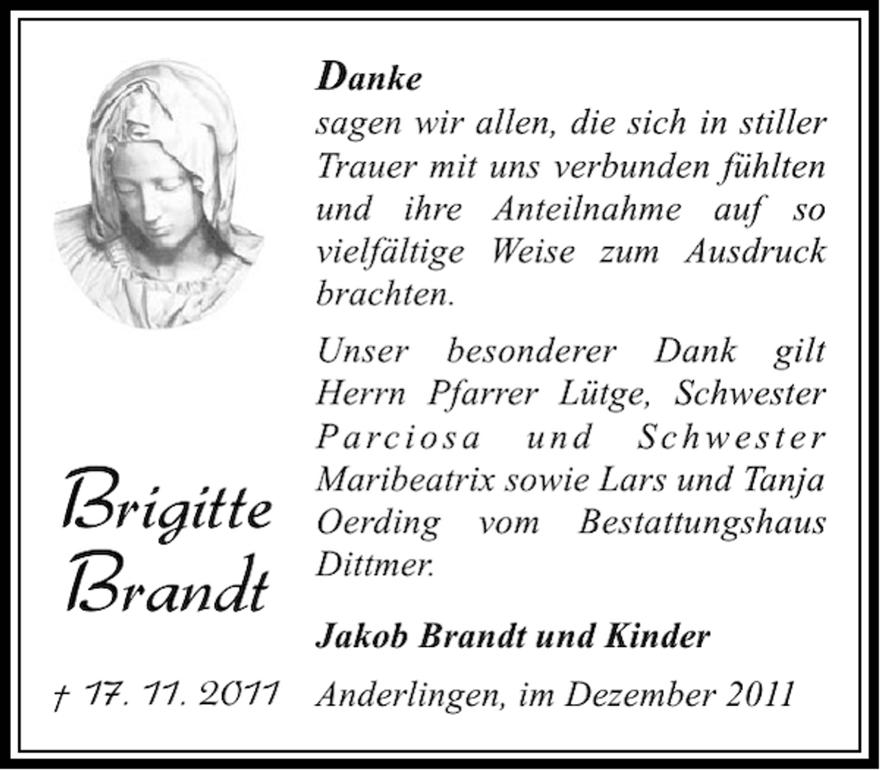 <p>Danke<br />sagen wir allen, die sich in stiller<br />Trauer mit uns verbunden fühlten<br />und ihre Anteilnahme auf so<br />vielfältige Weise zum Ausdruck<br />brachten.</p><p>Brigitte<br />Brandt</p><p>Unser besonderer Dank gilt<br />Herrn Pfarrer Lütge, Schwester<br />P a rc i o s a u n d S c h w e s t e r<br />Maribeatrix sowie Lars und Tanja<br />Oerding vom Bestattungshaus<br />Dittmer.<br />Jakob Brandt und Kinder</p><p>† 17. 11. 2011 Anderlingen, im Dezember 2011</p>