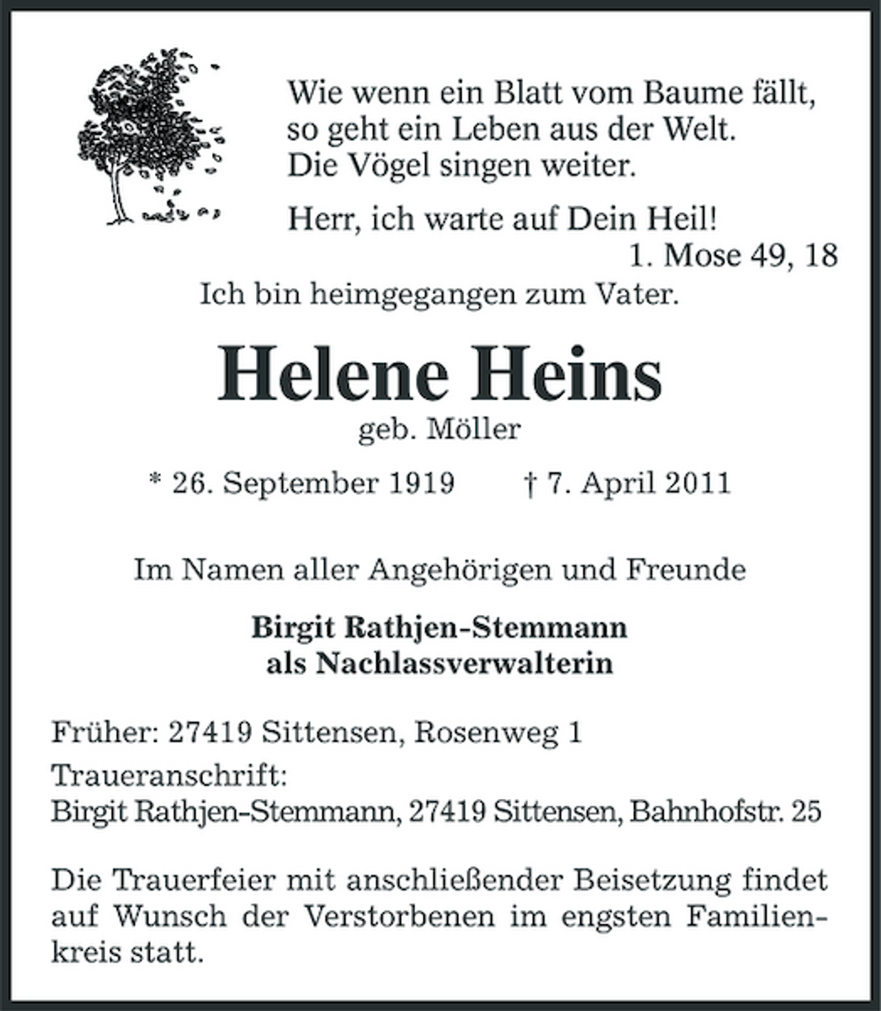 <p>Wie wenn ein Blatt vom Baume fällt,<br />so geht ein Leben aus der Welt.<br />Die Vögel singen weiter.<br />Herr, ich warte auf Dein Heil!<br />1. Mose 49, 18<br />Ich bin heimgegangen zum Vater.<br />Helene Heins<br />geb. Möller<br />* 26. September 1919 † 7. April 2011<br />Im Namen aller Angehörigen und Freunde<br />Birgit Rathjen-Stemmann<br />als Nachlassverwalterin<br />Früher: 27419 Sittensen, Rosenweg 1<br />Traueranschrift:<br />Birgit Rathjen-Stemmann, 27419 Sittensen, Bahnhofstr. 25<br />Die Trauerfeier mit anschließender Beisetzung findet auf Wunsch der Verstorbenen im engsten Familienkreis statt.</p>
