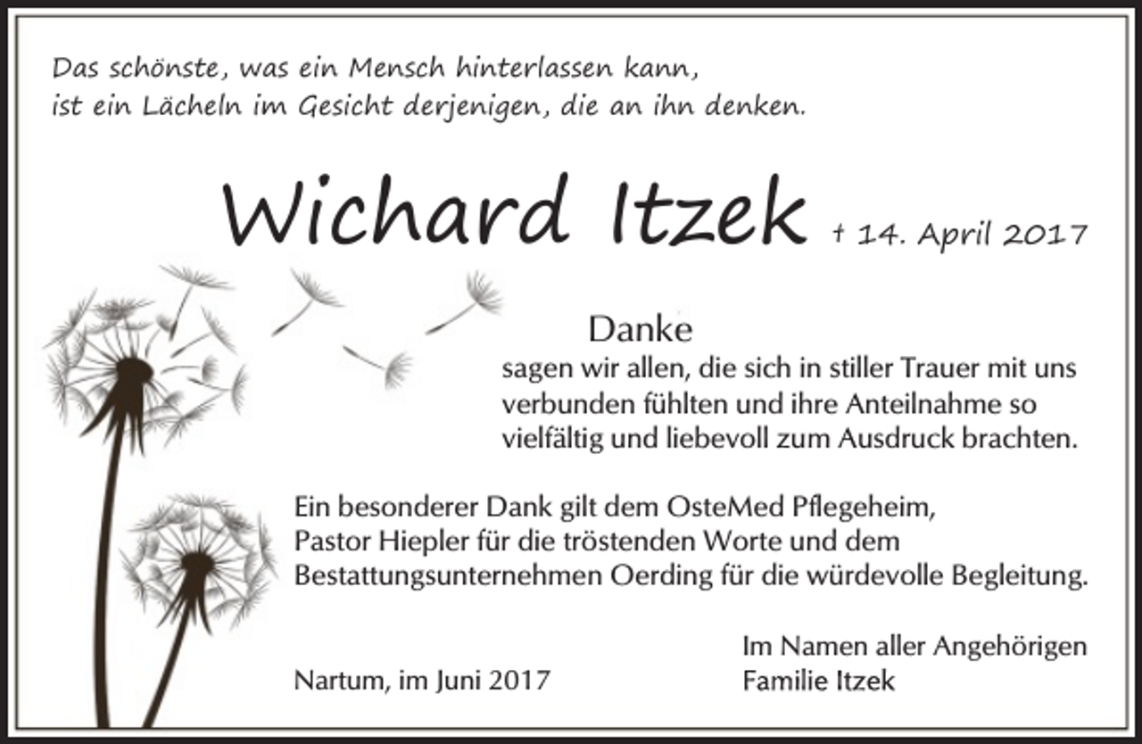<p>Das schönste, was ein Mensch hinterlassen kann,<br />ist ein Lächeln im Gesicht derjenigen, die an ihn denken.</p><p>Wichard Itzek</p><p>† 14. April 2017</p><p>Danke</p><p>sagen wir allen, die sich in stiller Trauer mit uns<br />verbunden fühlten und ihre Anteilnahme so<br />vielfältig und liebevoll zum Ausdruck brachten.<br />Ein besonderer Dank gilt dem OsteMed Pflegeheim,<br />Pastor Hiepler für die tröstenden Worte und dem<br />Bestattungsunternehmen Oerding für die würdevolle Begleitung.<br />Nartum, im Juni 2017</p><p>Im Namen aller Angehörigen</p>