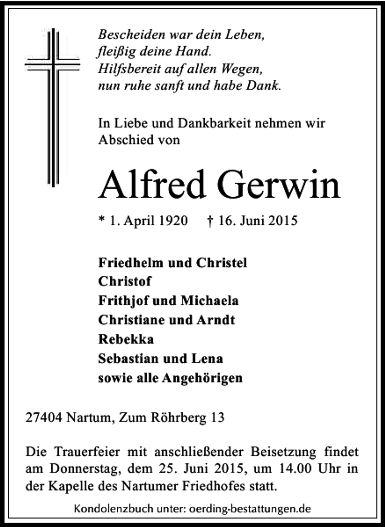 <p>Bescheiden war dein Leben,<br />fleißig deine Hand.<br />Hilfsbereit auf allen Wegen,<br />nun ruhe sanft und habe Dank.<br />In Liebe und Dankbarkeit nehmen wir<br />Abschied von</p><p>Alfred Gerwin<br />* 1. April 1920</p><p>† 16. Juni 2015</p><p>Friedhelm und Christel<br />Christof<br />Frithjof und Michaela<br />Christiane und Arndt<br />Rebekka<br />Sebastian und Lena<br />sowie alle Angehörigen<br />27404 Nartum, Zum Röhrberg 13<br />Die Trauerfeier mit anschließender Beisetzung findet<br />am Donnerstag, dem 25. Juni 2015, um 14.00 Uhr in<br />der Kapelle des Nartumer Friedhofes statt.<br />Kondolenzbuch unter: oerding-bestattungen.de</p>