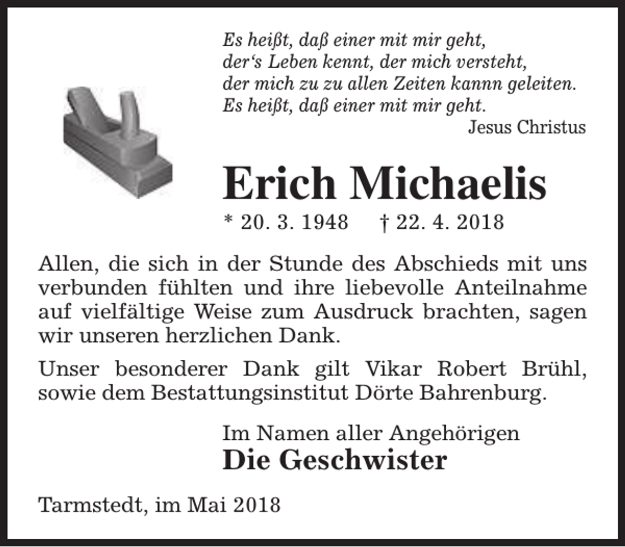 <p>Es heißt, daß einer mit mir geht,<br />der‘s Leben kennt, der mich versteht,<br />der mich zu zu allen Zeiten kannn geleiten.<br />Es heißt, daß einer mit mir geht.<br />Jesus Christus</p><p>Erich Michaelis<br />* 20. 3. 1948</p><p>† 22. 4. 2018</p><p>Allen, die sich in der Stunde des Abschieds mit uns<br />verbunden fühlten und ihre liebevolle Anteilnahme<br />auf vielfältige Weise zum Ausdruck brachten, sagen<br />wir unseren herzlichen Dank.<br />Unser besonderer Dank gilt Vikar Robert Brühl,<br />sowie dem Bestattungsinstitut Dörte Bahrenburg.<br />Im Namen aller Angehörigen</p><p>Die Geschwister</p><p>Tarmstedt, im Mai 2018</p>