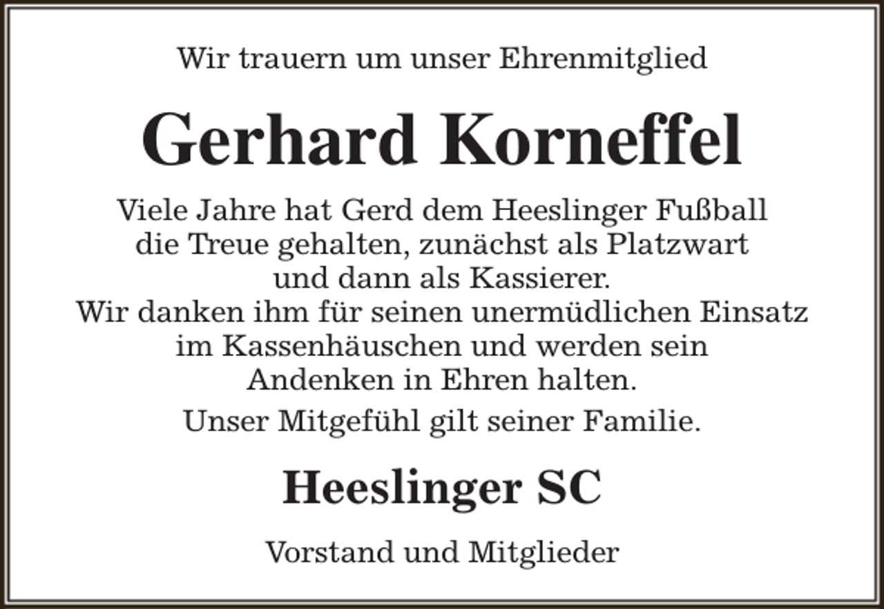 <p>Wir trauern um unser Ehrenmitglied</p><p>Gerhard Korneffel</p><p>Viele Jahre hat Gerd dem Heeslinger Fußball<br />die Treue gehalten, zunächst als Platzwart<br />und dann als Kassierer.<br />Wir danken ihm für seinen unermüdlichen Einsatz<br />im Kassenhäuschen und werden sein<br />Andenken in Ehren halten.<br />Unser Mitgefühl gilt seiner Familie.</p><p>Heeslinger SC<br />Vorstand und Mitglieder</p>