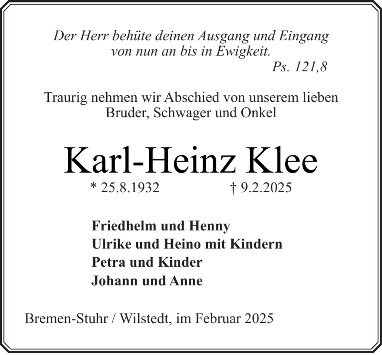 <p>Der Herr behüte deinen Ausgang und Eingang<br />von nun an bis in Ewigkeit.<br />Ps. 121,8<br />Traurig nehmen wir Abschied von unserem lieben<br />Bruder, Schwager und Onkel</p><p>Karl-Heinz Klee<br />* 25.8.1932</p><p>† 9.2.2025</p><p>Friedhelm und Henny<br />Ulrike und Heino mit Kindern<br />Petra und Kinder<br />Johann und Anne<br />Bremen-Stuhr / Wilstedt, im Februar 2025</p>