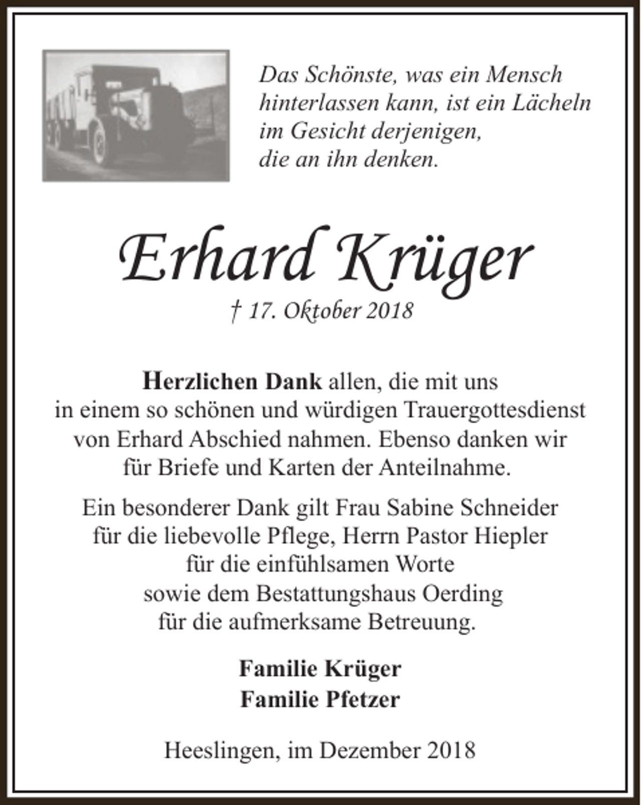 <p>Das Schönste, was ein Mensch<br />hinterlassen kann, ist ein Lächeln<br />im Gesicht derjenigen,<br />die an ihn denken.</p><p>Erhard Krüger<br />† 17. Oktober 2018</p><p>Herzlichen Dank allen, die mit uns<br />in einem so schönen und würdigen Trauergottesdienst<br />von Erhard Abschied nahmen. Ebenso danken wir<br />für Briefe und Karten der Anteilnahme.<br />Ein besonderer Dank gilt Frau Sabine Schneider<br />für die liebevolle Pflege, Herrn Pastor Hiepler<br />für die einfühlsamen Worte<br />sowie dem Bestattungshaus Oerding<br />für die aufmerksame Betreuung.<br />Familie Krüger<br />Familie Pfetzer<br />Heeslingen, im Dezember 2018</p>