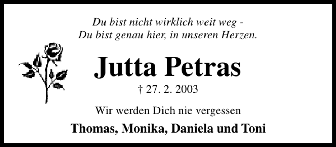 <p>Du bist nicht wirklich weit weg Du bist genau hier, in unseren Herzen.</p><p>Jutta Petras<br />† 27. 2. 2003</p><p>Wir werden Dich nie vergessen</p><p>Thomas, Monika, Daniela und Toni</p>