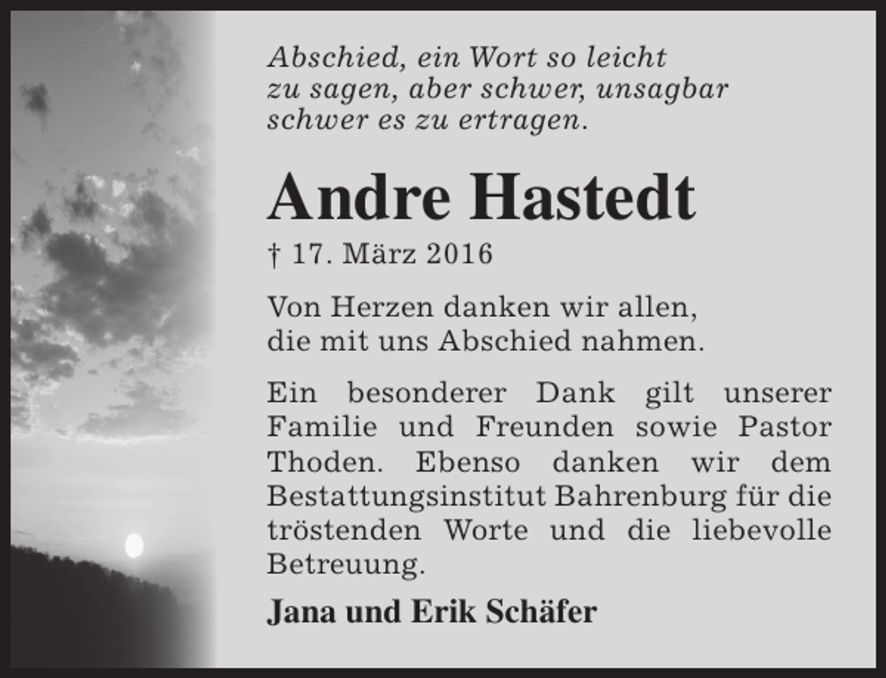 <p>Abschied, ein Wort so leicht<br />zu sagen, aber schwer, unsagbar<br />schwer es zu ertragen.</p><p>Andre Hastedt<br />† 17. März 2016</p><p>Von Herzen danken wir allen,<br />die mit uns Abschied nahmen.<br />Ein besonderer Dank gilt unserer<br />Familie und Freunden sowie Pastor<br />Thoden. Ebenso danken wir dem<br />Bestattungsinstitut Bahrenburg für die<br />tröstenden Worte und die liebevolle<br />Betreuung.</p><p>Jana und Erik Schäfer</p>
