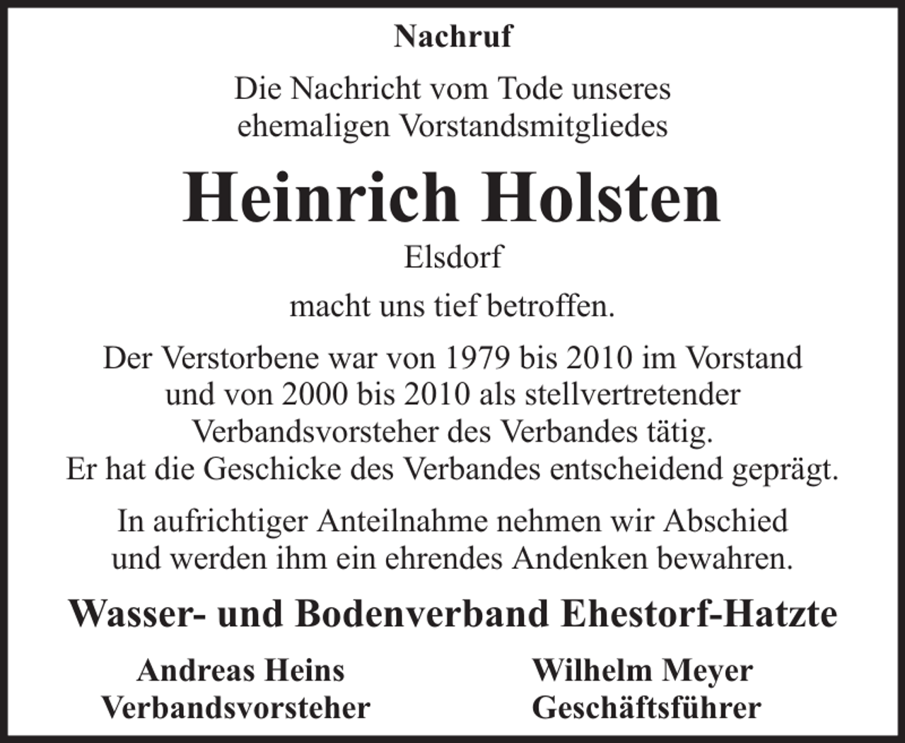 <p>Nachruf<br />Die Nachricht vom Tode unseres<br />ehemaligen Vorstandsmitgliedes</p><p>Heinrich Holsten<br />Elsdorf<br />macht uns tief betroffen.</p><p>Der Verstorbene war von 1979 bis 2010 im Vorstand<br />und von 2000 bis 2010 als stellvertretender<br />Verbandsvorsteher des Verbandes tätig.<br />Er hat die Geschicke des Verbandes entscheidend geprägt.<br />In aufrichtiger Anteilnahme nehmen wir Abschied<br />und werden ihm ein ehrendes Andenken bewahren.</p><p>Wasser- und Bodenverband Ehestorf-Hatzte<br />Andreas Heins<br />Verbandsvorsteher</p><p>Wilhelm Meyer<br />Geschäftsführer</p>