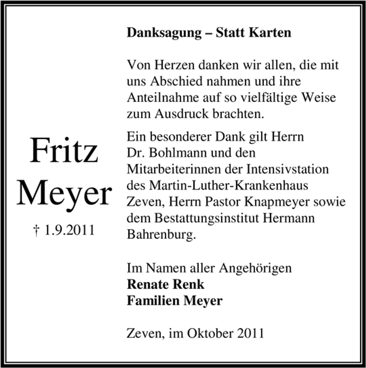 <p>Danksagung – Statt Karten<br />Von Herzen danken wir allen, die mit<br />uns Abschied nahmen und ihre<br />Anteilnahme auf so vielfältige Weise<br />zum Ausdruck brachten.</p><p>Fritz<br />Meyer<br />† 1.9.2011</p><p>Ein besonderer Dank gilt Herrn<br />Dr. Bohlmann und den<br />Mitarbeiterinnen der Intensivstation<br />des Martin-Luther-Krankenhaus<br />Zeven, Herrn Pastor Knapmeyer sowie<br />dem Bestattungsinstitut Hermann<br />Bahrenburg.<br />Im Namen aller Angehörigen<br />Renate Renk<br />Familien Meyer<br />Zeven, im Oktober 2011</p>