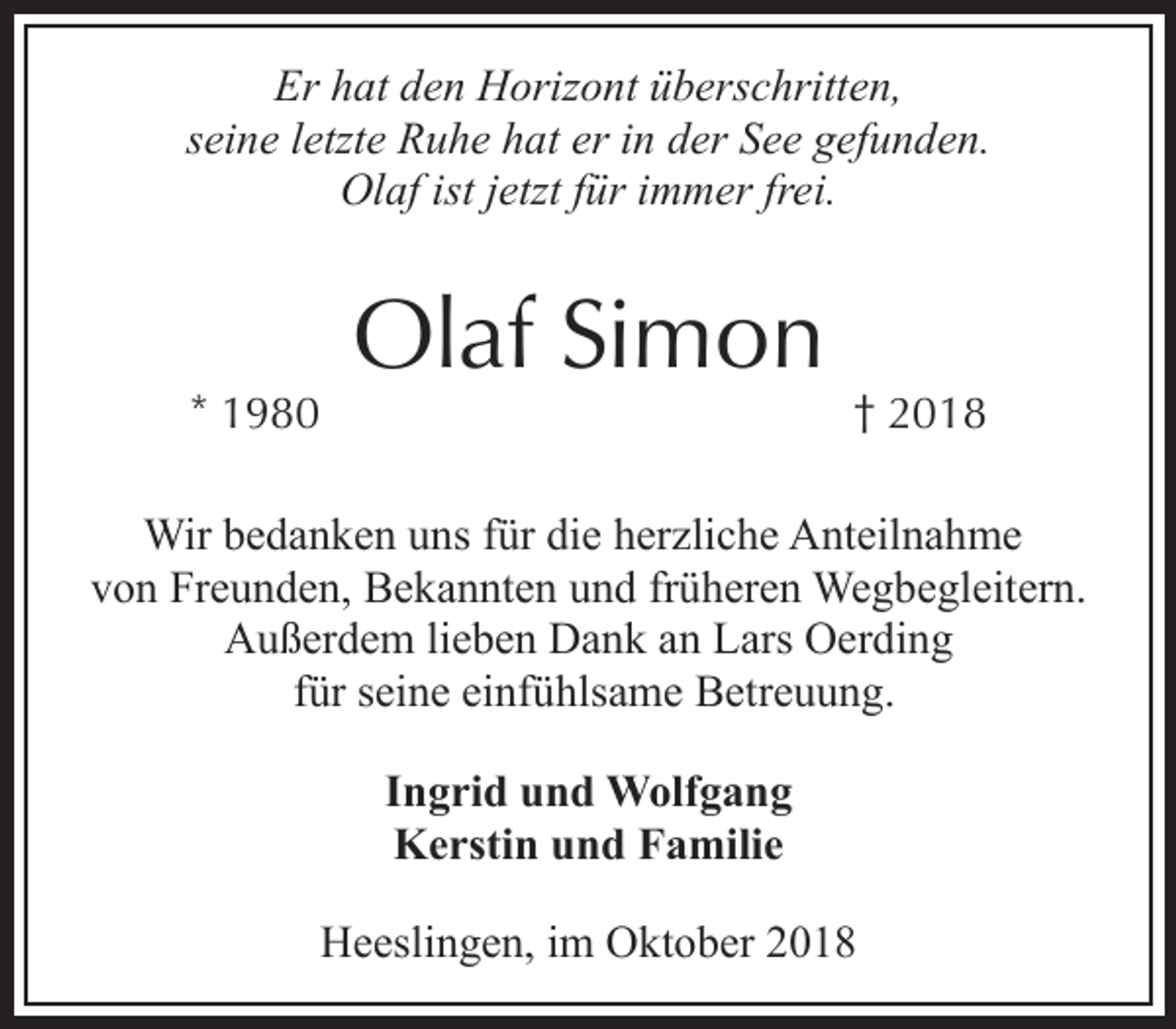 <p>Er hat den Horizont überschritten,<br />seine letzte Ruhe hat er in der See gefunden.<br />Olaf ist jetzt für immer frei.</p><p>* 1980</p><p>Olaf Simon</p><p>† 2018</p><p>Wir bedanken uns für die herzliche Anteilnahme<br />von Freunden, Bekannten und früheren Wegbegleitern.<br />Außerdem lieben Dank an Lars Oerding<br />für seine einfühlsame Betreuung.<br />Ingrid und Wolfgang<br />Kerstin und Familie<br />Heeslingen, im Oktober 2018</p>
