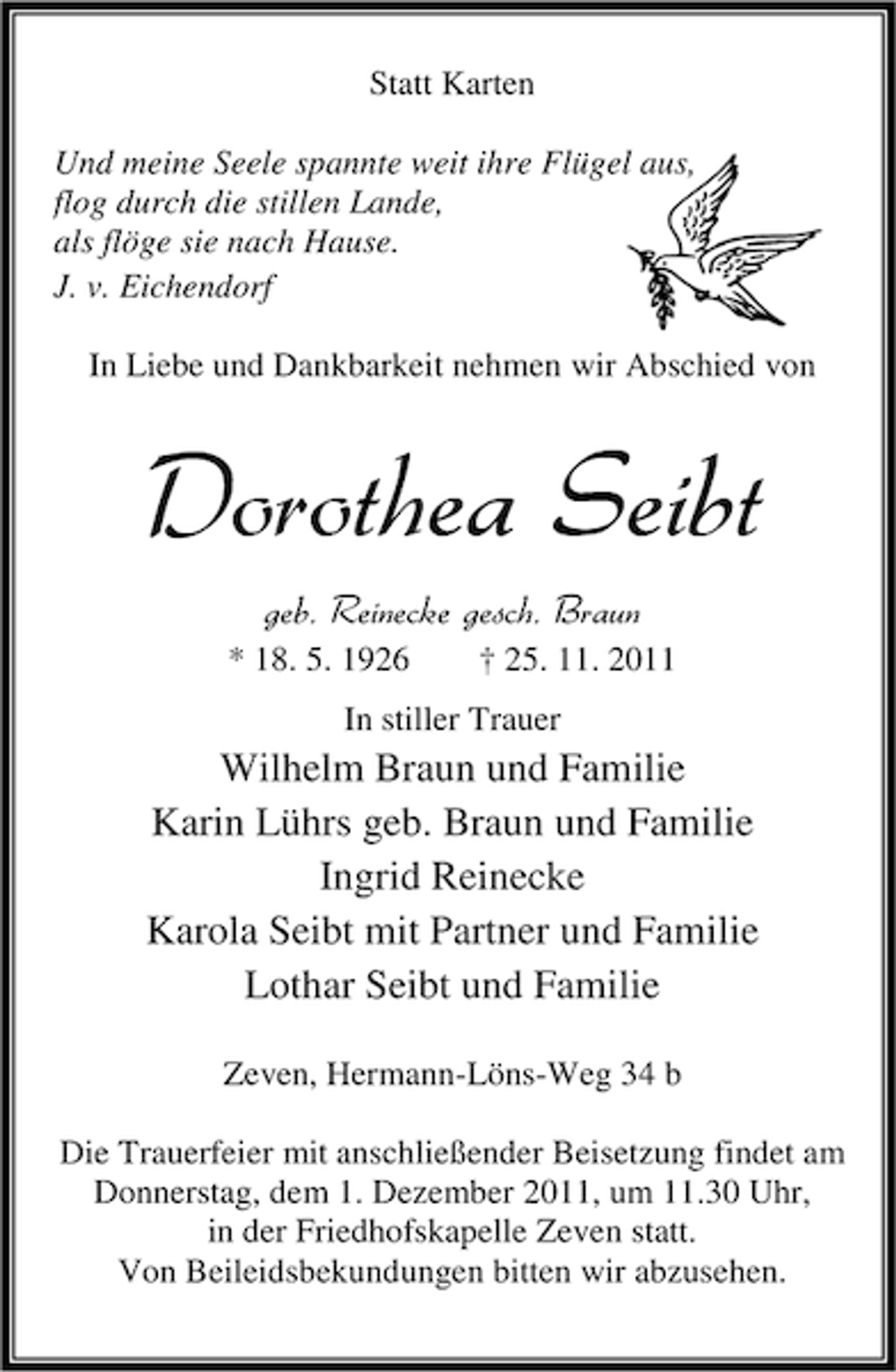 <p>Statt Karten<br />Und meine Seele spannte weit ihre Flügel aus,<br />flog durch die stillen Lande,<br />als flöge sie nach Hause.<br />J. v. Eichendorf<br />In Liebe und Dankbarkeit nehmen wir Abschied von</p><p>Dorothea Seibt<br />geb. Reinecke gesch. Braun<br />* 18. 5. 1926</p><p>† 25. 11. 2011</p><p>In stiller Trauer</p><p>Wilhelm Braun und Familie<br />Karin Lührs geb. Braun und Familie<br />Ingrid Reinecke<br />Karola Seibt mit Partner und Familie<br />Lothar Seibt und Familie<br />Zeven, Hermann-Löns-Weg 34 b<br />Die Trauerfeier mit anschließender Beisetzung findet am<br />Donnerstag, dem 1. Dezember 2011, um 11.30 Uhr,<br />in der Friedhofskapelle Zeven statt.<br />Von Beileidsbekundungen bitten wir abzusehen.</p>