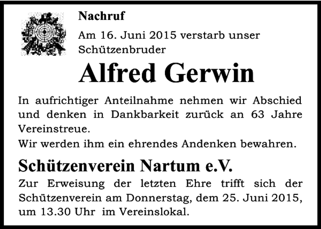 <p>Nachruf<br />Am 16. Juni 2015 verstarb unser<br />Schützenbruder</p><p>Alfred Gerwin</p><p>In aufrichtiger Anteilnahme nehmen wir Abschied<br />und denken in Dankbarkeit zurück an 63 Jahre<br />Vereinstreue.<br />Wir werden ihm ein ehrendes Andenken bewahren.</p><p>Schützenverein Nartum e.V.</p><p>Zur Erweisung der letzten Ehre trifft sich der<br />Schützenverein am Donnerstag, dem 25. Juni 2015,<br />um 13.30 Uhr im Vereinslokal.</p>