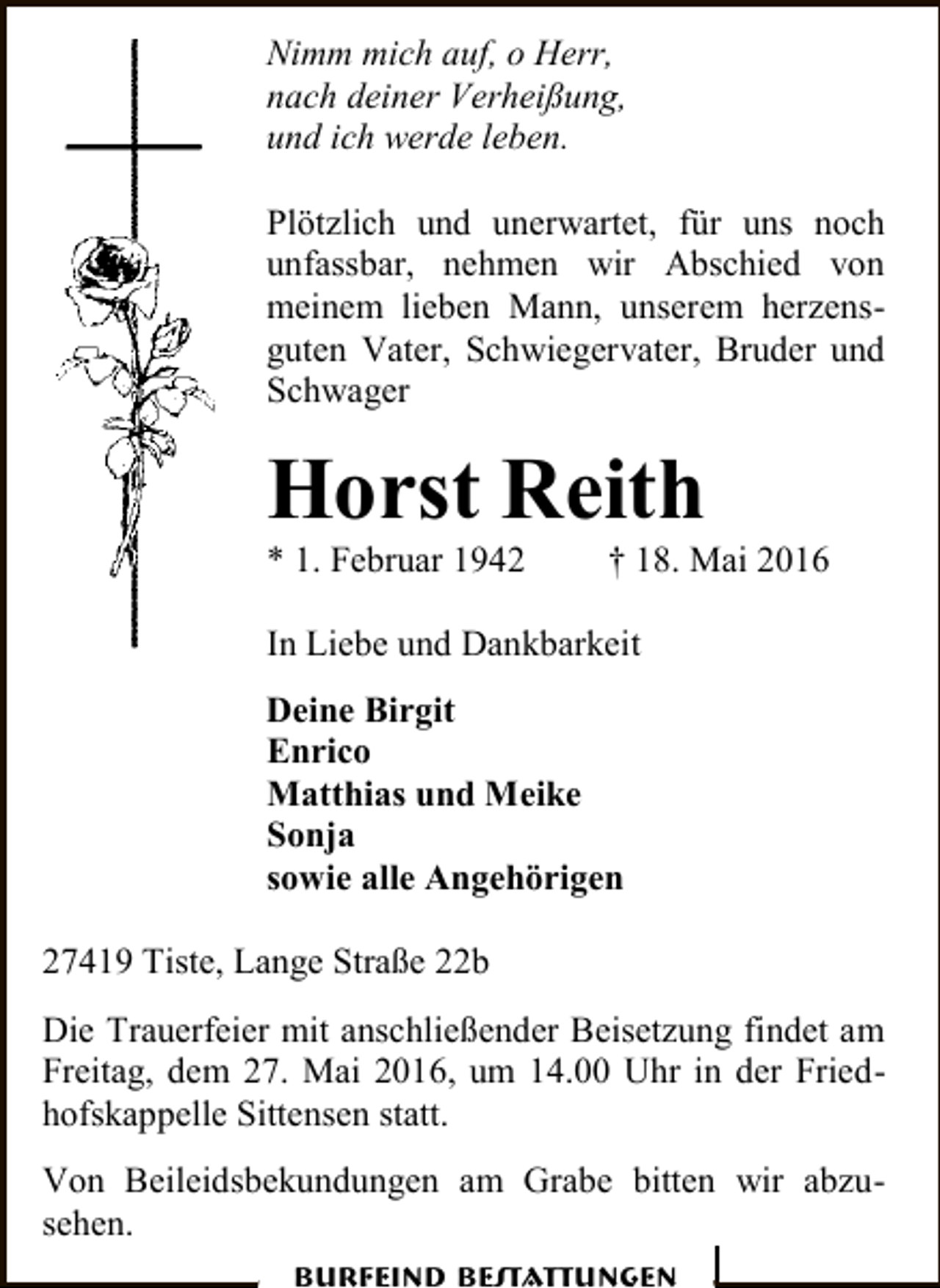 <p>Nimm mich auf, o Herr,<br />nach deiner Verheißung,<br />und ich werde leben.<br />Plötzlich und unerwartet, für uns noch<br />unfassbar, nehmen wir Abschied von<br />meinem lieben Mann, unserem herzensguten Vater, Schwiegervater, Bruder und<br />Schwager</p><p>Horst Reith<br />* 1. Februar 1942</p><p>† 18. Mai 2016</p><p>In Liebe und Dankbarkeit<br />Deine Birgit<br />Enrico<br />Matthias und Meike<br />Sonja<br />sowie alle Angehörigen<br />27419 Tiste, Lange Straße 22b<br />Die Trauerfeier mit anschließender Beisetzung findet am<br />Freitag, dem 27. Mai 2016, um 14.00 Uhr in der Friedhofskappelle Sittensen statt.<br />Von Beileidsbekundungen am Grabe bitten wir abzusehen.<br />Burfeind Bestattungen</p>