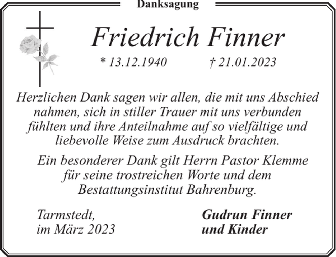 <p>Danksagung</p><p>Friedrich Finner<br />* 13.12.1940</p><p>† 21.01.2023</p><p>Herzlichen Dank sagen wir allen, die mit uns Abschied<br />nahmen, sich in stiller Trauer mit uns verbunden<br />fühlten und ihre Anteilnahme auf so vielfältige und<br />liebevolle Weise zum Ausdruck brachten.<br />Ein besonderer Dank gilt Herrn Pastor Klemme<br />für seine trostreichen Worte und dem<br />Bestattungsinstitut Bahrenburg.</p><p>Tarmstedt,<br />im März 2023</p><p>Gudrun Finner<br />und Kinder</p>