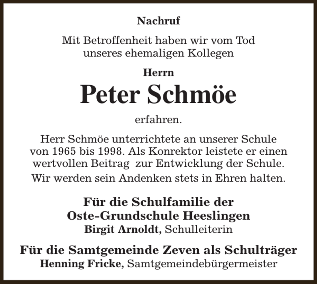 <p>Nachruf<br />Mit Betroffenheit haben wir vom Tod<br />unseres ehemaligen Kollegen<br />Herrn</p><p>Peter Schmöe<br />erfahren.</p><p>Herr Schmöe unterrichtete an unserer Schule<br />von 1965 bis 1998. Als Konrektor leistete er einen<br />wertvollen Beitrag zur Entwicklung der Schule.<br />Wir werden sein Andenken stets in Ehren halten.</p><p>Für die Schulfamilie der<br />Oste-Grundschule Heeslingen<br />Birgit Arnoldt, Schulleiterin</p><p>Für die Samtgemeinde Zeven als Schulträger<br />Henning Fricke, Samtgemeindebürgermeister</p>