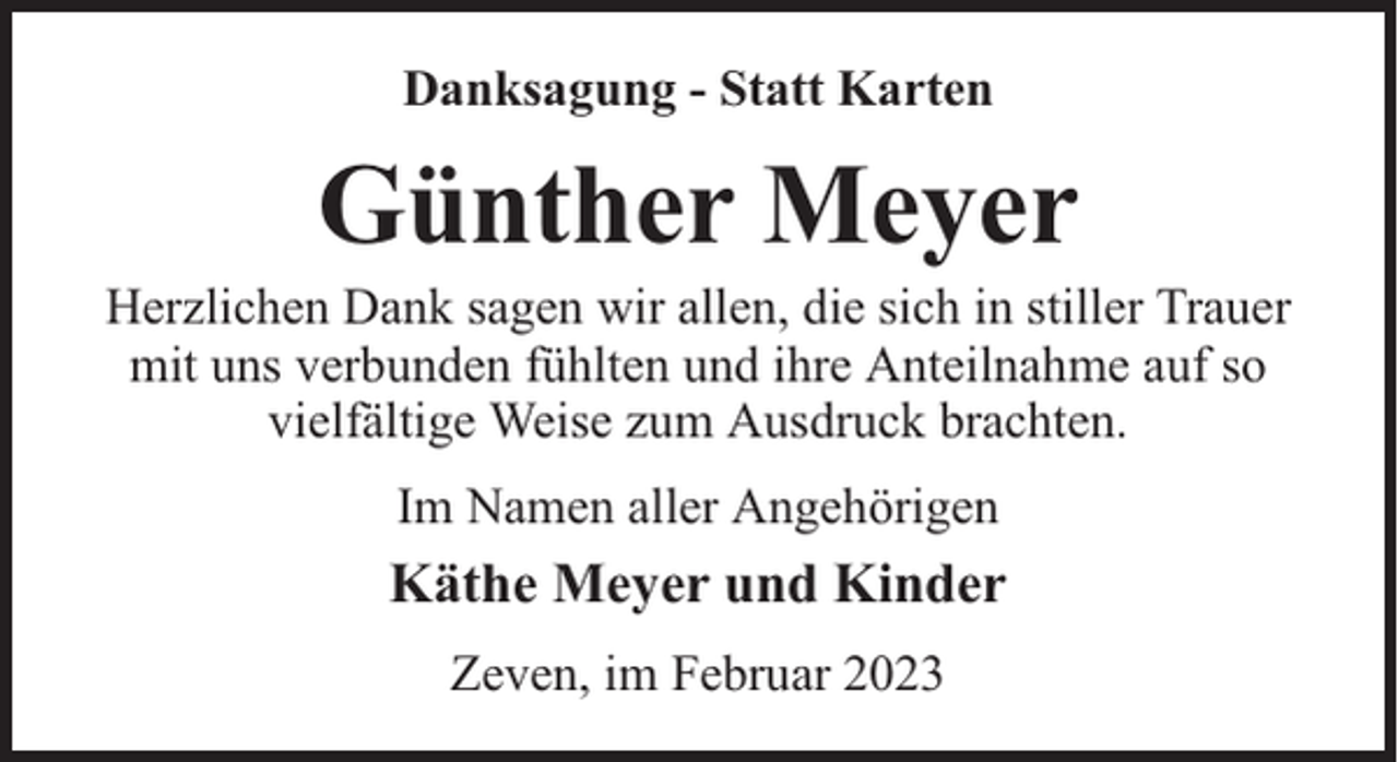 <p>Danksagung - Statt Karten</p><p>Günther Meyer</p><p>Herzlichen Dank sagen wir allen, die sich in stiller Trauer<br />mit uns verbunden fühlten und ihre Anteilnahme auf so<br />vielfältige Weise zum Ausdruck brachten.<br />Im Namen aller Angehörigen</p><p>Käthe Meyer und Kinder<br />Zeven, im Februar 2023</p>