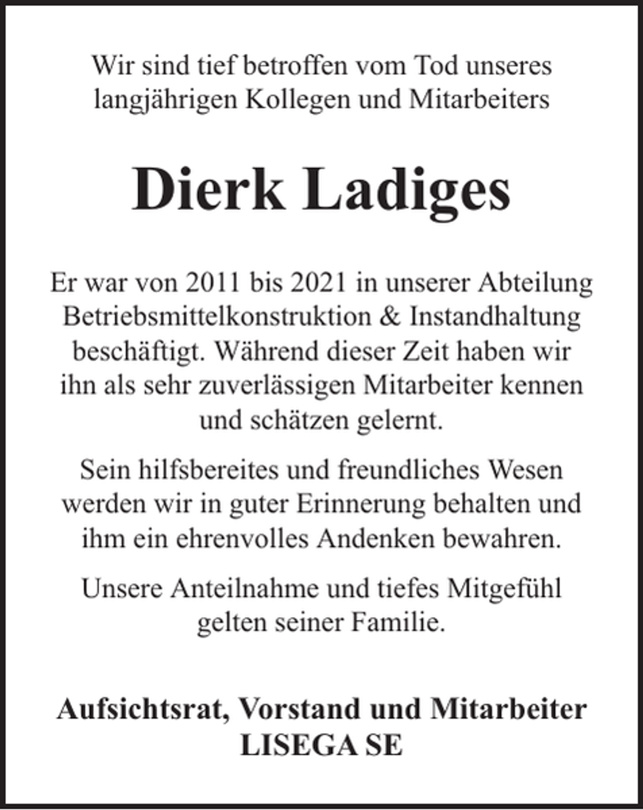 <p>Wir sind tief betroffen vom Tod unseres<br />langjährigen Kollegen und Mitarbeiters</p><p>Dierk Ladiges<br />Er war von 2011 bis 2021 in unserer Abteilung<br />Betriebsmittelkonstruktion &amp; Instandhaltung<br />beschäftigt. Während dieser Zeit haben wir<br />ihn als sehr zuverlässigen Mitarbeiter kennen<br />und schätzen gelernt.<br />Sein hilfsbereites und freundliches Wesen<br />werden wir in guter Erinnerung behalten und<br />ihm ein ehrenvolles Andenken bewahren.<br />Unsere Anteilnahme und tiefes Mitgefühl<br />gelten seiner Familie.</p><p>Aufsichtsrat, Vorstand und Mitarbeiter<br />LISEGA SE</p>