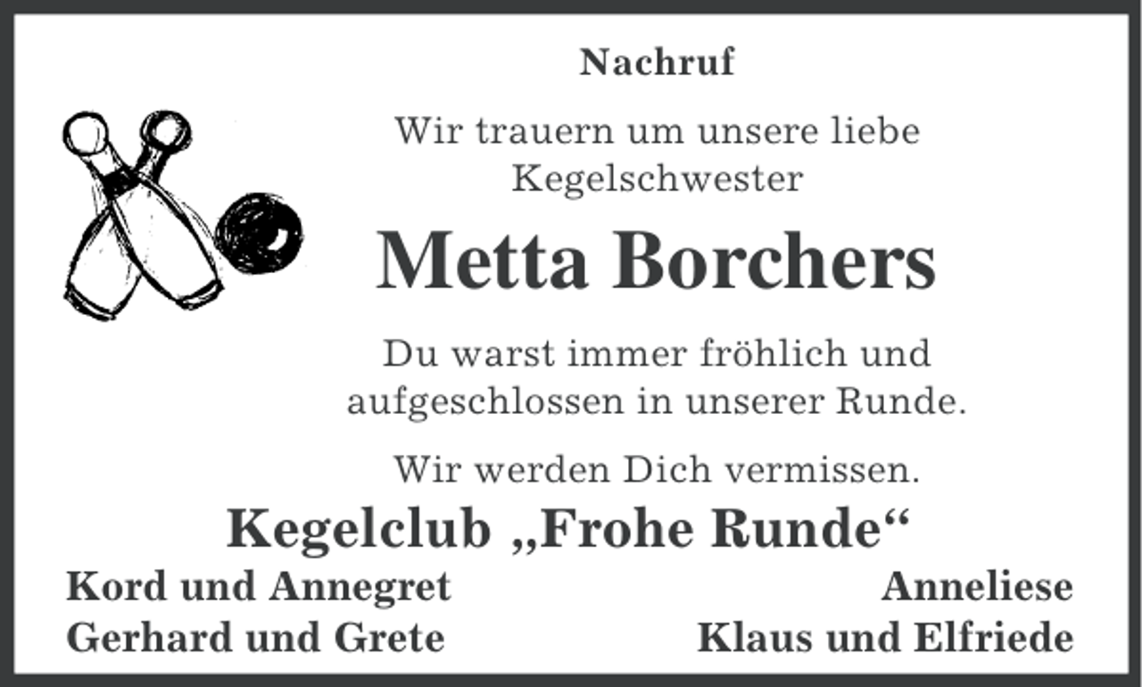 <p>Nachruf<br />Wir trauern um unsere liebe<br />Kegelschwester</p><p>Metta Borchers<br />Du warst immer fröhlich und<br />aufgeschlossen in unserer Runde.<br />Wir werden Dich vermissen.</p><p>Kegelclub „Frohe Runde“<br />Kord und Annegret<br />Gerhard und Grete</p><p>Anneliese<br />Klaus und Elfriede</p>