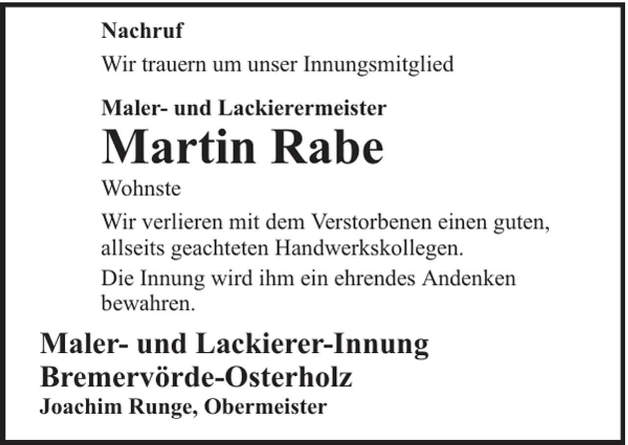 <p>Nachruf<br />Wir trauern um unser Innungsmitglied<br />Maler- und Lackierermeister</p><p>Martin Rabe</p><p>Wohnste<br />Wir verlieren mit dem Verstorbenen einen guten,<br />allseits geachteten Handwerkskollegen.<br />Die Innung wird ihm ein ehrendes Andenken<br />bewahren.</p><p>Maler- und Lackierer-Innung<br />Bremervörde-Osterholz<br />Joachim Runge, Obermeister</p>