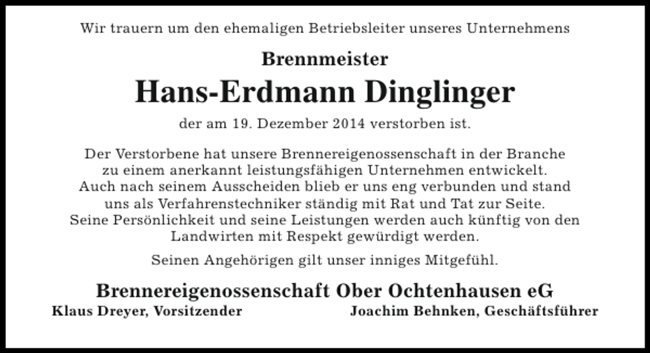 <p>Wir trauern um den ehemaligen Betriebsleiter unseres Unternehmens</p><p>Brennmeister</p><p>Hans-Erdmann Dinglinger<br />der am 19. Dezember 2014 verstorben ist.<br />Der Verstorbene hat unsere Brennereigenossenschaft in der Branche<br />zu einem anerkannt leistungsfähigen Unternehmen entwickelt.<br />Auch nach seinem Ausscheiden blieb er uns eng verbunden und stand<br />uns als Verfahrenstechniker ständig mit Rat und Tat zur Seite.<br />Seine Persönlichkeit und seine Leistungen werden auch künftig von den<br />Landwirten mit Respekt gewürdigt werden.<br />Seinen Angehörigen gilt unser inniges Mitgefühl.</p><p>Brennereigenossenschaft Ober Ochtenhausen eG</p><p>Klaus Dreyer, Vorsitzender</p><p>Joachim Behnken, Geschäftsführer</p>