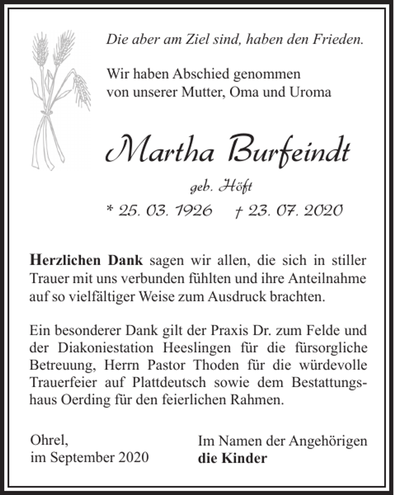 <p>Die aber am Ziel sind, haben den Frieden.<br />Wir haben Abschied genommen<br />von unserer Mutter, Oma und Uroma</p><p>Martha Burfeindt<br />geb. Höft<br />* 25. 03. 1926 † 23. 07. 2020</p><p>Herzlichen Dank sagen wir allen, die sich in stiller<br />Trauer mit uns verbunden fühlten und ihre Anteilnahme<br />auf so vielfältiger Weise zum Ausdruck brachten.<br />Ein besonderer Dank gilt der Praxis Dr. zum Felde und<br />der Diakoniestation Heeslingen für die fürsorgliche<br />Betreuung, Herrn Pastor Thoden für die würdevolle<br />Trauerfeier auf Plattdeutsch sowie dem Bestattungshaus Oerding für den feierlichen Rahmen.<br />Ohrel,<br />im September 2020</p><p>Im Namen der Angehörigen<br />die Kinder</p>