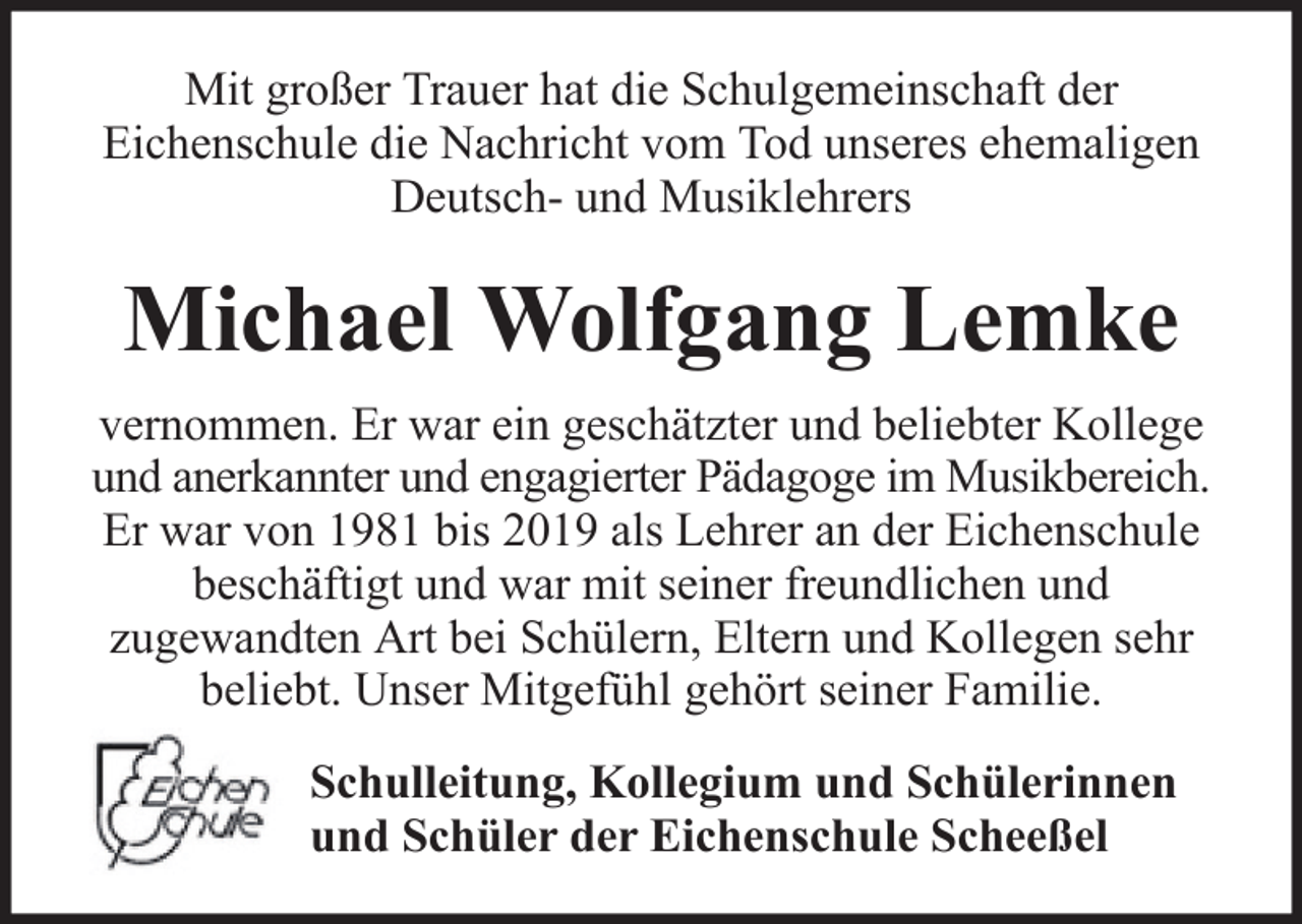 <p>Mit großer Trauer hat die Schulgemeinschaft der<br />Eichenschule die Nachricht vom Tod unseres ehemaligen<br />Deutsch- und Musiklehrers</p><p>Michael Wolfgang Lemke<br />vernommen. Er war ein geschätzter und beliebter Kollege<br />und anerkannter und engagierter Pädagoge im Musikbereich.<br />Er war von 1981 bis 2019 als Lehrer an der Eichenschule<br />beschäftigt und war mit seiner freundlichen und<br />zugewandten Art bei Schülern, Eltern und Kollegen sehr<br />beliebt. Unser Mitgefühl gehört seiner Familie.<br />Schulleitung, Kollegium und Schülerinnen<br />und Schüler der Eichenschule Scheeßel</p>