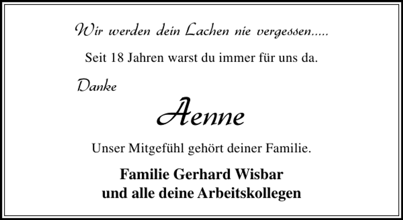 <p>Wir werden dein Lachen nie vergessen.....<br />Seit 18 Jahren warst du immer für uns da.</p>
<p>Danke</p>
<p>Aenne</p>
<p>Unser Mitgefühl gehört deiner Familie.</p>
<p>Familie Gerhard Wisbar<br />und alle deine Arbeitskollegen</p>