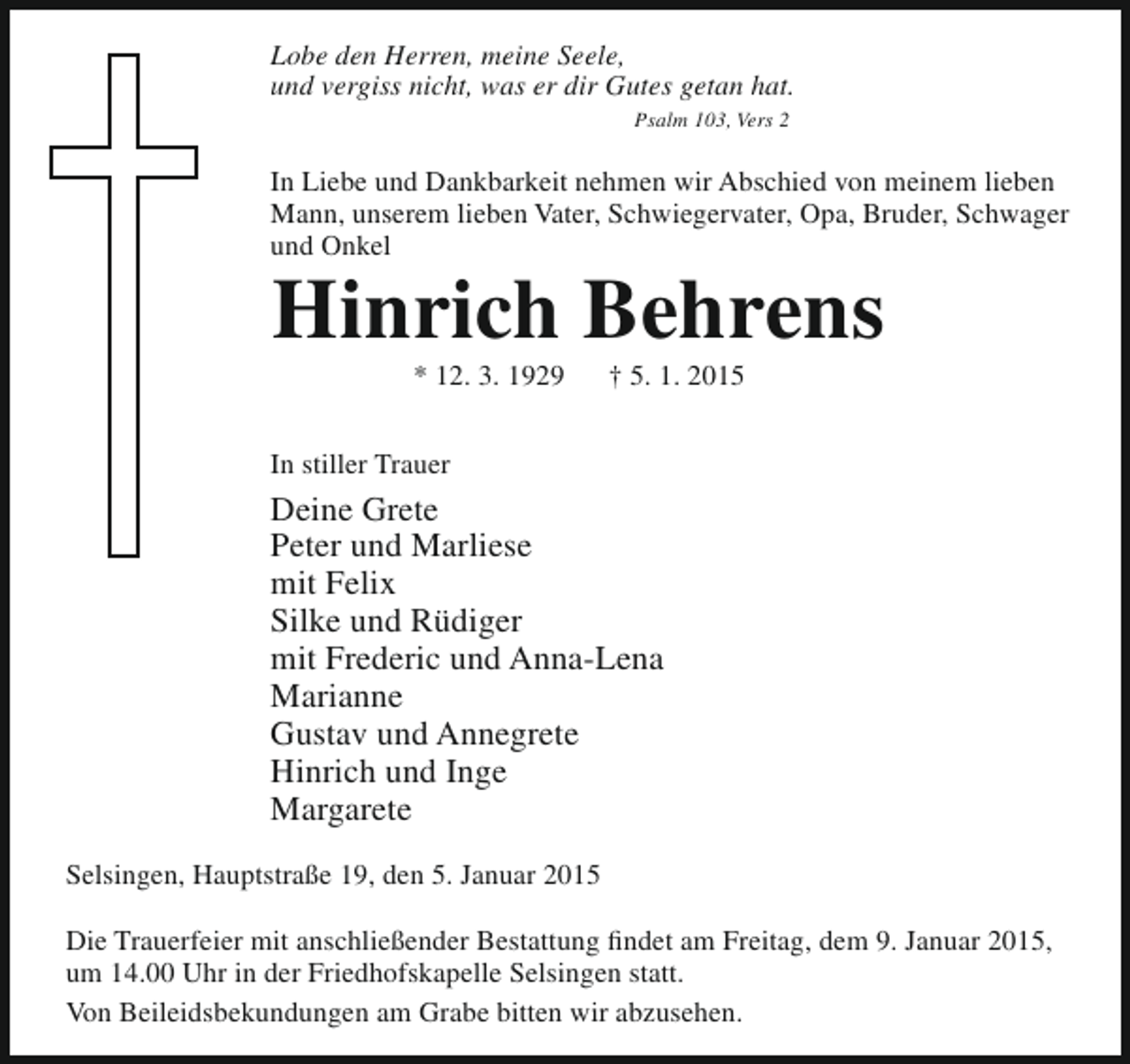 <p>Lobe den Herren, meine Seele,<br />und vergiss nicht, was er dir Gutes getan hat.<br />Psalm 103, Vers 2</p><p>In Liebe und Dankbarkeit nehmen wir Abschied von meinem lieben<br />Mann, unserem lieben Vater, Schwiegervater, Opa, Bruder, Schwager<br />und Onkel</p><p>Hinrich Behrens<br />* 12. 3. 1929</p><p>† 5. 1. 2015</p><p>In stiller Trauer</p><p>Deine Grete<br />Peter und Marliese<br />mit Felix<br />Silke und Rüdiger<br />mit Frederic und Anna-Lena<br />Marianne<br />Gustav und Annegrete<br />Hinrich und Inge<br />Margarete<br />Selsingen, Hauptstraße 19, den 5. Januar 2015<br />Die Trauerfeier mit anschließender Bestattung findet am Freitag, dem 9. Januar 2015,<br />um 14.00 Uhr in der Friedhofskapelle Selsingen statt.<br />Von Beileidsbekundungen am Grabe bitten wir abzusehen.</p>