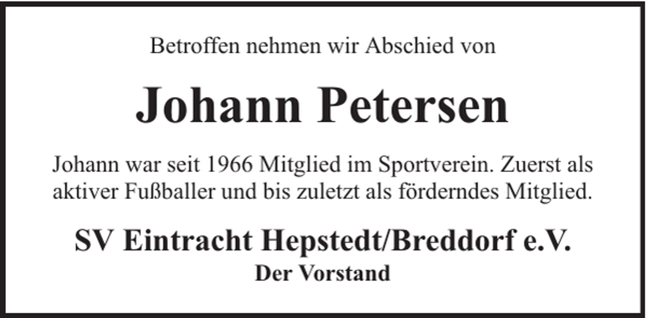 <p>Betroffen nehmen wir Abschied von</p><p>Johann Petersen<br />Johann war seit 1966 Mitglied im Sportverein. Zuerst als<br />aktiver Fußballer und bis zuletzt als förderndes Mitglied.</p><p>SV Eintracht Hepstedt/Breddorf e.V.<br />Der Vorstand</p>