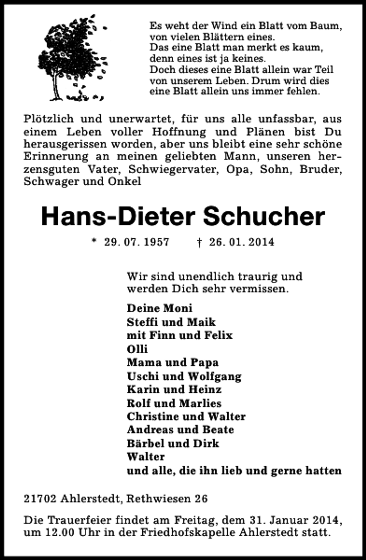 <p>Es weht der Wind ein Blatt vom Baum,<br />von vielen Blättern eines.<br />Das eine Blatt man merkt es kaum,<br />denn eines ist ja keines.<br />Doch dieses eine Blatt allein war Teil<br />von unserem Leben. Drum wird dies<br />eine Blatt allein uns immer fehlen.</p><p>Plötzlich und unerwartet, für uns alle unfassbar, aus<br />einem Leben voller Hoffnung und Plänen bist Du<br />herausgerissen worden, aber uns bleibt eine sehr schöne<br />Erinnerung an meinen geliebten Mann, unseren herzensguten Vater, Schwiegervater, Opa, Sohn, Bruder,<br />Schwager und Onkel</p><p>Hans-Dieter Schucher<br />* 29. 07. 1957</p><p>† 26. 01. 2014</p><p>Wir sind unendlich traurig und<br />werden Dich sehr vermissen.<br />Deine Moni<br />Steffi und Maik<br />mit Finn und Felix<br />Olli<br />Mama und Papa<br />Uschi und Wolfgang<br />Karin und Heinz<br />Rolf und Marlies<br />Christine und Walter<br />Andreas und Beate<br />Bärbel und Dirk<br />Walter<br />und alle, die ihn lieb und gerne hatten<br />21702 Ahlerstedt, Rethwiesen 26<br />Die Trauerfeier findet am Freitag, dem 31. Januar 2014,<br />um 12.00 Uhr in der Friedhofskapelle Ahlerstedt statt.</p>
