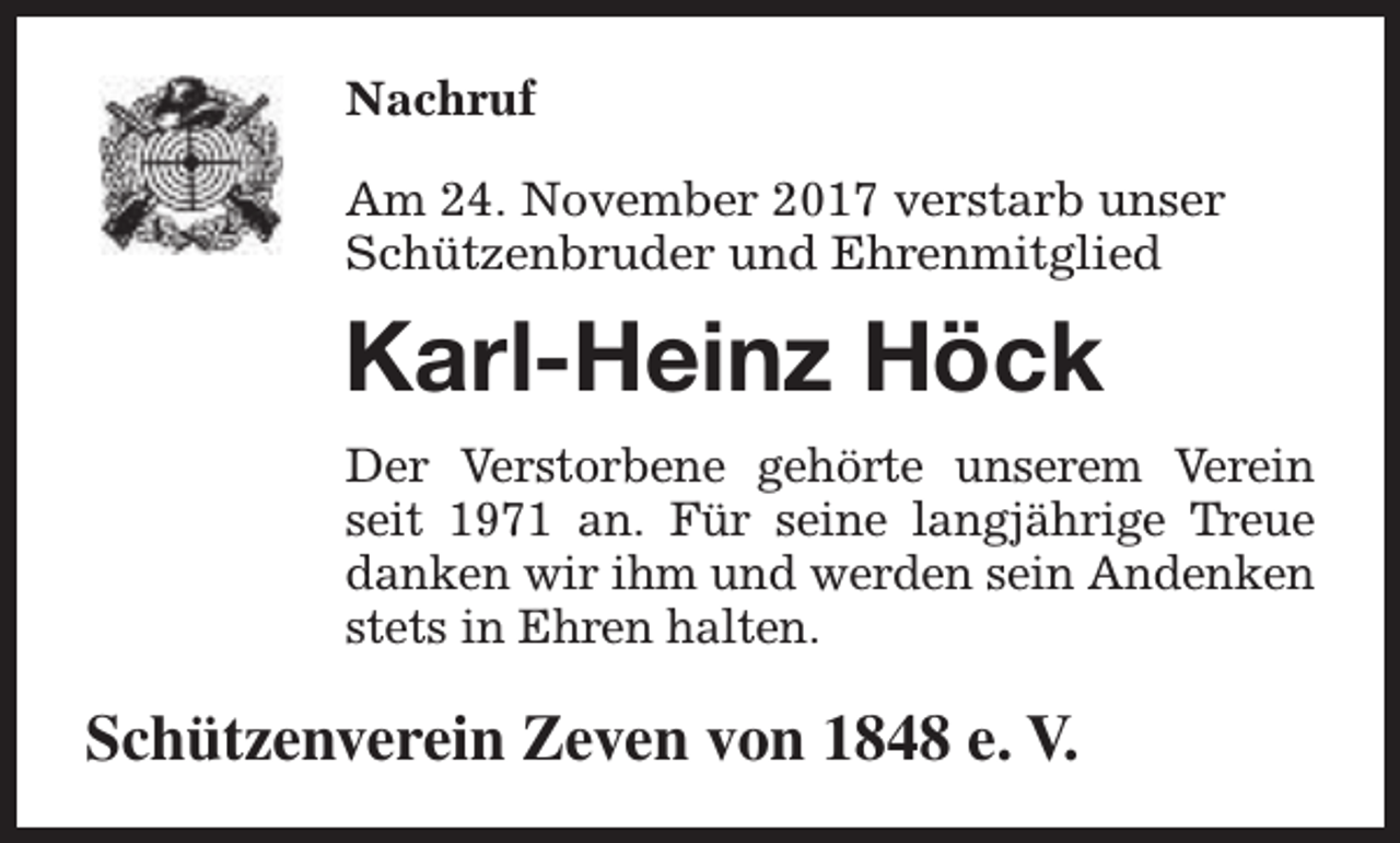 <p>Nachruf<br />Am 24. November 2017 verstarb unser<br />Schützenbruder und Ehrenmitglied</p><p>Karl-Heinz Höck<br />Der Verstorbene gehörte unserem Verein<br />seit 1971 an. Für seine langjährige Treue<br />danken wir ihm und werden sein Andenken<br />stets in Ehren halten.</p><p>Schützenverein Zeven von 1848 e. V.</p>