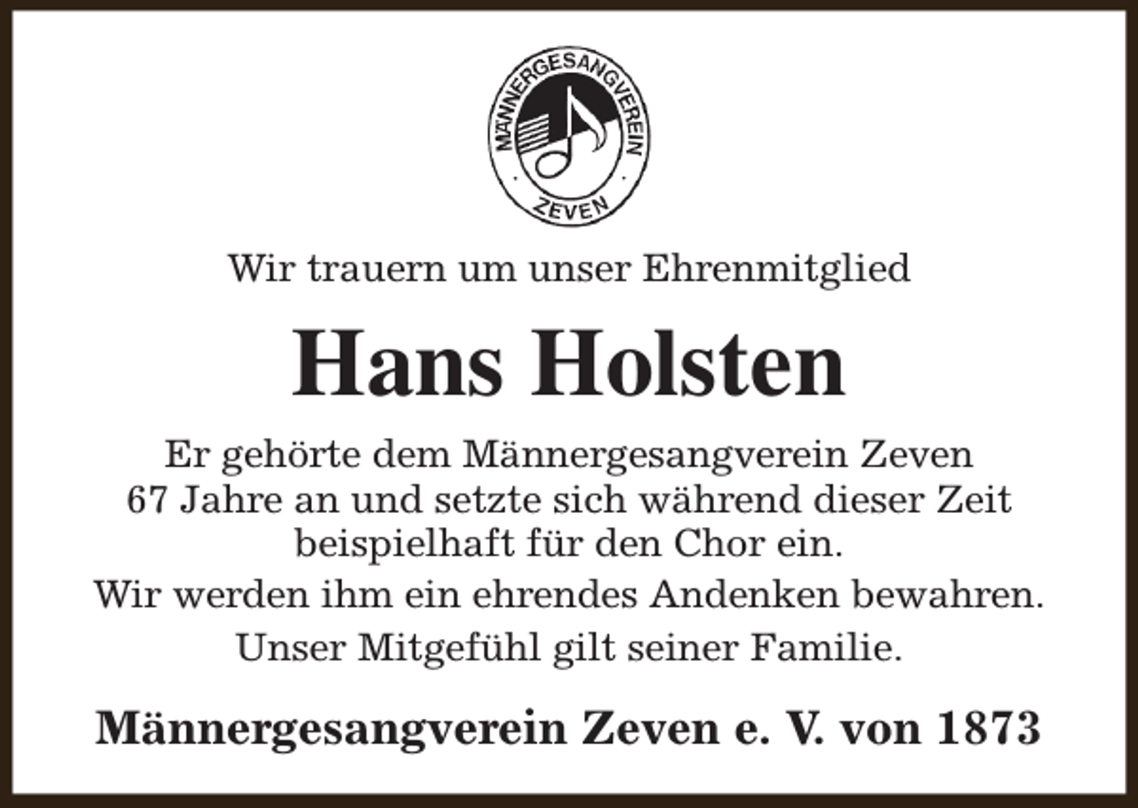 <p>Wir trauern um unser Ehrenmitglied</p><p>Hans Holsten<br />Er gehörte dem Männergesangverein Zeven<br />67 Jahre an und setzte sich während dieser Zeit<br />beispielhaft für den Chor ein.<br />Wir werden ihm ein ehrendes Andenken bewahren.<br />Unser Mitgefühl gilt seiner Familie.</p><p>Männergesangverein Zeven e. V. von 1873</p>