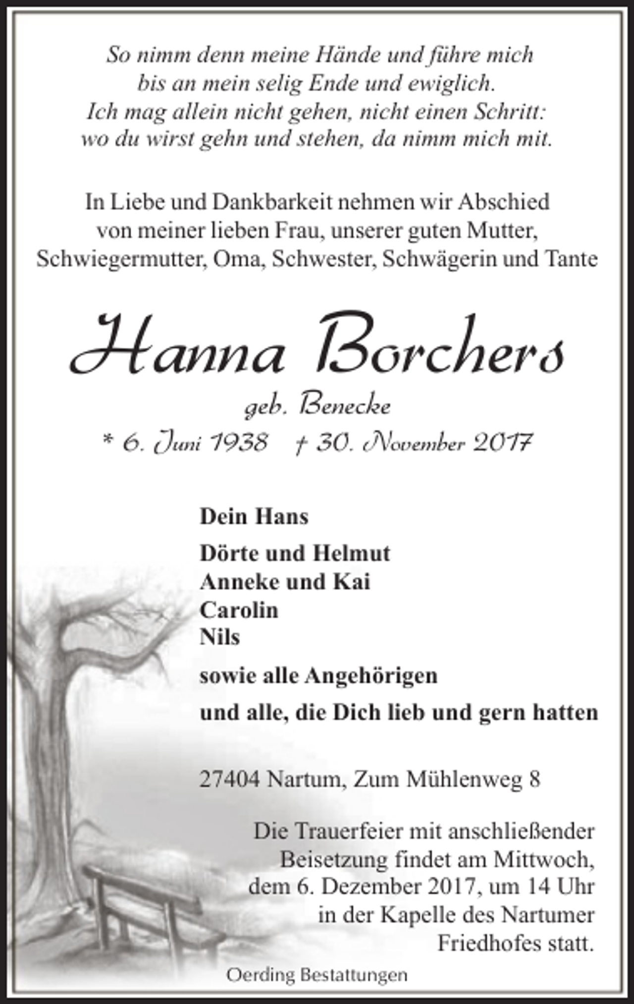 <p>So nimm denn meine Hände und führe mich<br />bis an mein selig Ende und ewiglich.<br />Ich mag allein nicht gehen, nicht einen Schritt:<br />wo du wirst gehn und stehen, da nimm mich mit.<br />In Liebe und Dankbarkeit nehmen wir Abschied<br />von meiner lieben Frau, unserer guten Mutter,<br />Schwiegermutter, Oma, Schwester, Schwägerin und Tante</p><p>Hanna Borchers<br />geb. Benecke</p><p>* 6. Juni 1938 † 30. November 2017<br />Dein Hans<br />Dörte und Helmut<br />Anneke und Kai<br />Carolin<br />Nils<br />sowie alle Angehörigen<br />und alle, die Dich lieb und gern hatten<br />27404 Nartum, Zum Mühlenweg 8<br />Die Trauerfeier mit anschließender<br />Beisetzung findet am Mittwoch,<br />dem 6. Dezember 2017, um 14 Uhr<br />in der Kapelle des Nartumer<br />Friedhofes statt.<br />Oerding Bestattungen</p>