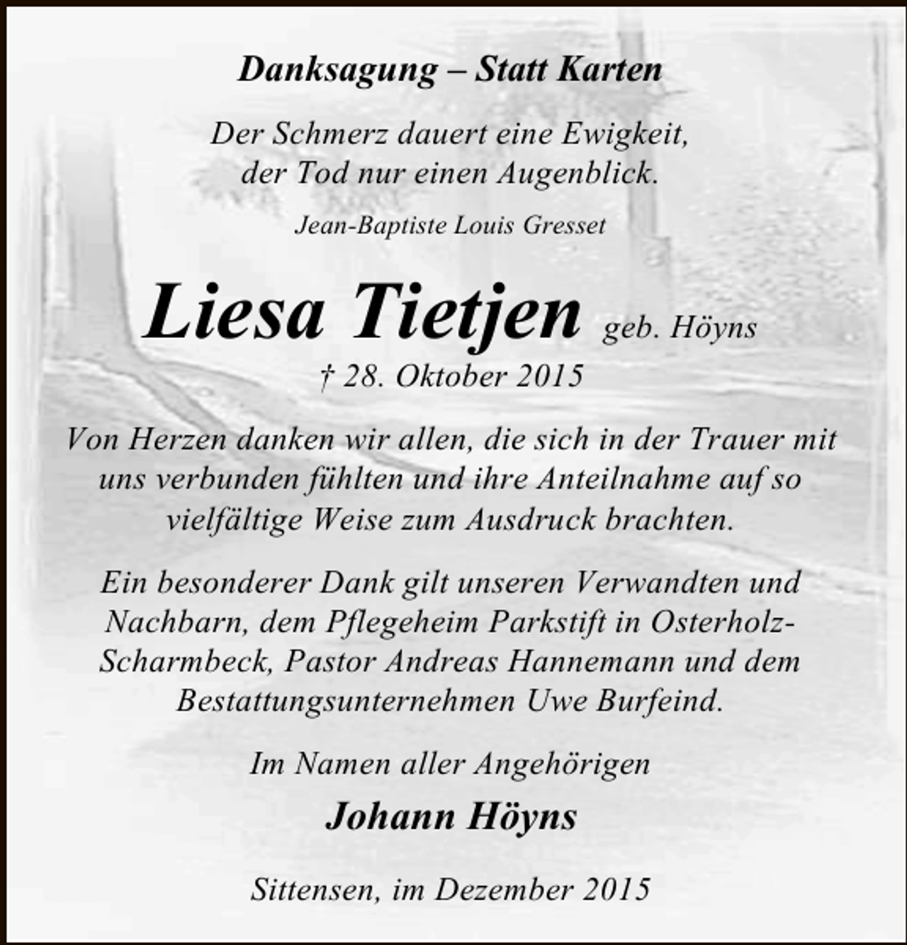 <p>Danksagung  Statt Karten<br />Der Schmerz dauert eine Ewigkeit,<br />der Tod nur einen Augenblick.<br />Jean-Baptiste Louis Gresset</p><p>Liesa Tietjen geb. Höyns<br /> 28. Oktober 2015</p><p>Von Herzen danken wir allen, die sich in der Trauer mit<br />uns verbunden fühlten und ihre Anteilnahme auf so<br />vielfältige Weise zum Ausdruck brachten.<br />Ein besonderer Dank gilt unseren Verwandten und<br />Nachbarn, dem Pflegeheim Parkstift in OsterholzScharmbeck, Pastor Andreas Hannemann und dem<br />Bestattungsunternehmen Uwe Burfeind.<br />Im Namen aller Angehörigen</p><p>Johann Höyns<br />Sittensen, im Dezember 2015</p>